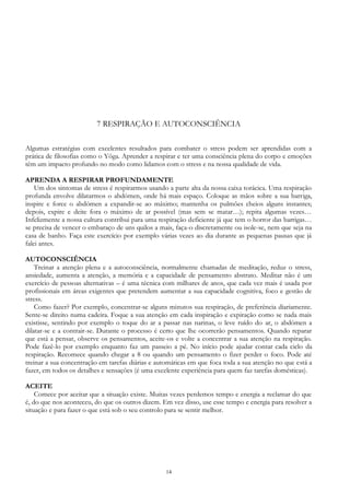14
7 RESPIRAÇÃO E AUTOCONSCIÊNCIA
Algumas estratégias com excelentes resultados para combater o stress podem ser aprendidas com a
prática de filosofias como o Yôga. Aprender a respirar e ter uma consciência plena do corpo e emoções
têm um impacto profundo no modo como lidamos com o stress e na nossa qualidade de vida.
APRENDA A RESPIRAR PROFUNDAMENTE
Um dos sintomas de stress é respirarmos usando a parte alta da nossa caixa torácica. Uma respiração
profunda envolve dilatarmos o abdómen, onde há mais espaço. Coloque as mãos sobre a sua barriga,
inspire e force o abdómen a expandir-se ao máximo; mantenha os pulmões cheios alguns instantes;
depois, expire e deite fora o máximo de ar possível (mas sem se matar…); repita algumas vezes…
Infelizmente a nossa cultura contribui para uma respiração deficiente já que tem o horror das barrigas…
se precisa de vencer o embaraço de uns quilos a mais, faça-o discretamente ou isole-se, nem que seja na
casa de banho. Faça este exercício por exemplo várias vezes ao dia durante as pequenas pausas que já
falei antes.
AUTOCONSCIÊNCIA
Treinar a atenção plena e a autoconsciência, normalmente chamadas de meditação, reduz o stress,
ansiedade, aumenta a atenção, a memória e a capacidade de pensamento abstrato. Meditar não é um
exercício de pessoas alternativas – é uma técnica com milhares de anos, que cada vez mais é usada por
profissionais em áreas exigentes que pretendem aumentar a sua capacidade cognitiva, foco e gestão de
stress.
Como fazer? Por exemplo, concentrar-se alguns minutos sua respiração, de preferência diariamente.
Sente-se direito numa cadeira. Foque a sua atenção em cada inspiração e expiração como se nada mais
existisse, sentindo por exemplo o toque do ar a passar nas narinas, o leve ruído do ar, o abdómen a
dilatar-se e a contrair-se. Durante o processo é certo que lhe ocorrerão pensamentos. Quando reparar
que está a pensar, observe os pensamentos, aceite-os e volte a concentrar a sua atenção na respiração.
Pode fazê-lo por exemplo enquanto faz um passeio a pé. No início pode ajudar contar cada ciclo da
respiração. Recomece quando chegar a 8 ou quando um pensamento o fizer perder o foco. Pode até
treinar a sua concentração em tarefas diárias e automáticas em que foca toda a sua atenção no que está a
fazer, em todos os detalhes e sensações (é uma excelente experiência para quem faz tarefas domésticas).
ACEITE
Comece por aceitar que a situação existe. Muitas vezes perdemos tempo e energia a reclamar do que
é, do que nos aconteceu, do que os outros dizem. Em vez disso, use esse tempo e energia para resolver a
situação e para fazer o que está sob o seu controlo para se sentir melhor.
 