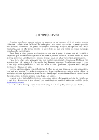16
8 O PRIMEIRO PASSO
Situações semelhantes causam maiores ou menores, ou até nenhuns, níveis de stress a pessoas
diferentes. Lembrando-nos da história do início, quanto mais tempo seguramos o copo com água mais
isso nos custa e imobiliza. Uma pessoa que esteja há mais tempo a segurar no copo terá com certeza
mais dificuldade em lidar com a pressão e o desconforto do que uma pessoa que segure num copo
semelhante há menos tempo.
Além disso, a nossa postura relativamente ao que nos acontece, o nosso nível de aceitação e
capacidade para lidar com isso repercute-se no modo como nos sentimos. Estarmos atentos ao nosso
corpo e mente para identificarmos os sintomas de stress ajuda-nos a lidar melhor com estas situações.
Neste livro, referi várias estratégias para nos fortalecermos mental e fisicamente. Problemas vão
sempre existir e não depende de nós controlar isso. Depende no entanto de cada um controlar o modo
como reage a esses problemas e como isso afeta as suas capacidades cognitivas, saúde, energia,
resultados e felicidade em geral.
Imprima a próxima página e, se ainda não fez, decida o que vai fazer diferente em cada uma das áreas
que falei. Não tem que fazer tudo ao mesmo tempo já que quando tentamos alterar muitos hábitos em
simultâneo estamos a preparar-nos para o fracasso. Decida agora o que vai fazer diferente e quando o vai
fazer (pode fazer já algumas coisas e outras daqui a um tempo).
Já agora, se tiver curiosidade sobre como transformar hábitos e fortalecer a sua força de vontade, leia
o meu livro “Transforme os seus hábitos” cuja versão impressa ou digital podem ser adquiridas no site
www.objetivolua.com.
Se todos os dias der um pequeno passo um dia chegará onde deseja. O primeiro passo é decidir.
 