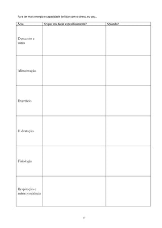 17
Para ter mais energia e capacidade de lidar com o stress, eu vou…
Área O que vou fazer especificamente? Quando?
Descanso e
sono
Alimentação
Exercício
Hidratação
Fisiologia
Respiração e
autoconsciência
 
