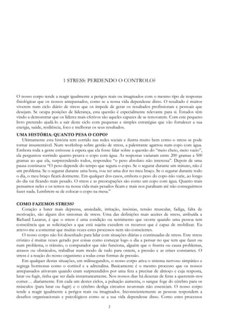 2
1 STRESS: PERDENDO O CONTROLO?
O nosso corpo tende a reagir igualmente a perigos reais ou imaginados com o mesmo tipo de respostas
fisiológicas que os nossos antepassados, como se a nossa vida dependesse disso. O resultado é muitos
viverem num ciclo diário de stress que os impede de gerar os resultados profissionais e pessoais que
desejam. Se ocupa posições de liderança, esta questão é especialmente relevante para si. Estudos têm
vindo a demonstrar que os líderes mais efetivos são aqueles capazes de se renovarem. Com este pequeno
livro pretendo ajudá-lo a sair deste ciclo com pequenas e simples estratégias que vão fortalecer a sua
energia, saúde, resiliência, foco e melhorar os seus resultados.
UMA HISTÓRIA: QUANTO PESA O COPO?
Ultimamente esta história tem corrido nas redes sociais e ilustra muito bem como o stress se pode
tornar insustentável. Num workshop sobre gestão de stress, a palestrante agarrou num copo com água.
Embora toda a gente estivesse à espera que ela fosse falar sobre a questão do “meio cheio, meio vazio”,
ela perguntou sorrindo quanto pesava o copo com água. As respostas variaram entre 200 gramas a 500
gramas ao que ela, surpreendendo todos, respondeu “o peso absoluto não interessa”. Depois de uma
pausa continuou “O peso depende do tempo que segura o copo. Se o segurar durante um minuto, não é
um problema. Se o segurar durante uma hora, vou ter uma dor no meu braço. Se o segurar durante todo
o dia, o meu braço ficará dormente. Em qualquer dos casos, embora o peso do copo não varie, ao longo
do dia vai ficando mais pesado. O stress e as preocupações são como um copo com água. Quanto mais
pensamos neles e os temos na nossa vida mais pesados ficam e mais nos paralisam até não conseguirmos
fazer nada. Lembrem-se de colocar o copo na mesa.”
COMO FAZEMOS STRESS?
Coração a bater mais depressa, ansiedade, irritação, insónias, tensão muscular, fadiga, falta de
motivação, são alguns dos sintomas de stress. Uma das definições mais aceites de stress, atribuída a
Richard Lazarus, é que o stress é uma condição ou sentimento que ocorre quando uma pessoa tem
consciência que as solicitações a que está sujeita excedem os recursos que é capaz de mobilizar. Eu
atrevo-me a comentar que muitas vezes estes processos nem são conscientes.
O nosso corpo não foi desenhado para lidar com situações diárias e continuadas de stress. Este stress
crónico é muitas vezes gerado por coisas como começar logo o dia a pensar no que tem que fazer ou
num problema, o trânsito, o computador que não funciona, alguém que o frustra ou causa problemas,
atrasos ou obstáculos, trabalhar num modo de tudo para ontem, a pressão e as crises constantes. O
stress é a reação do nosso organismo a todas estas formas de pressão.
Em qualquer destas situações, em milissegundos, o nosso corpo ativa o sistema nervoso simpático e
segrega hormonas como o cortisol e a adrenalina. Basicamente é o mesmo processo que os nossos
antepassados ativavam quando eram surpreendidos por uma fera a precisar de almoço e cuja resposta,
lutar ou fugir, tinha que ser dada instantaneamente. Nos nossos dias há dezenas de feras a quererem-nos
comer… diariamente. Em cada um destes ciclos, a pulsação aumenta, o sangue foge do cérebro para os
músculos (para lutar ou fugir) e o cérebro desliga circuitos neuronais não essenciais. O nosso corpo
tende a reagir igualmente a perigos reais ou imaginados. Inconscientemente as pessoas respondem a
desafios organizacionais e psicológicos como se a sua vida dependesse disso. Como estes processos
 