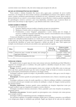 3
ocorrem muitas vezes durante o dia, não temos tempo para recuperar de cada um.
QUAIS AS CONSEQUÊNCIAS DO STRESS?
Neste cenário o sistema imunitário fica menos ativo, quase para a produção de novos tecidos
neuronais e em situações de stress crónico aumenta a probabilidade de doenças como diabetes, ulceras,
cancro, enfartes, problemas gastrointestinais, problemas de sono e disfunções sexuais. Neste estado as
pessoas fecham-se aos outros e a novas ideias, tornam-se menos flexíveis e criativas, perdem capacidades
de aprendizagem, sentem-se ansiosas e por vezes deprimidas, entendem o que as pessoas dizem ou
fazem como uma ameaça ou algo negativo, o que alimenta ainda mais o ciclo do stress.
COMO GERIR O STRESS?
A gestão do stress passa por:
1. Fazermos alguma coisa por mudar as situações em que nos encontramos;
2. Mudarmos o modo como nos sentimos em relação a essas situações;
3. Fortalecermos a nossa “máquina”, prepararmos o nosso sistema para ter energia, os
recursos e resiliência necessários para lidar física, mental e emocionalmente com as situações
(este será o tema dos capítulos seguintes).
Comece por identificar as causas das situações que lhe causam stress. Algumas podem ser recorrentes
e depois de as identificar poderá mudá-las ou o modo como se sente em relação a elas. O primeiro passo
é saber quais são. Faça um registo diário destas situações e de como reage. A análise dessa informação
vai permitir-lhe identificar as causas mais frequentes e definir um plano de ação. Pode registar por
exemplo esta informação na forma de uma tabela como apresentado de seguida.
Data Situação
Nível de
stress (1-10)
Como se sente
(sintomas físicos e
emocionais)
10 Dez Atrasei-me para a reunião da manhã, não consegui
lugar para estacionar
6 Coração a bater mais
depressa, ansiedade
10 Dez Telefonema desagradável do João 8 Tensão muscular,
gritei, irritação
TIPOS DE STRESS
De seguida resumo os quatro tipos de stress mais comuns (tal como classificadas por Karl Albrecht) e
sugestões de estratégias para os combater. Isto pode ajudá-lo a identificar situações de stress e como
mudar essas situações.
Tempo: Acontece quando nos preocupamos muito com o tempo (ou falta dele), com as coisas que
temos que fazer, quando pensamos que não vamos conseguir. Pode ser levado ao extremo em pessoas
que se preocupam constantemente com prazos e em chegar a horas.
Estratégias: melhorar a gestão de tempo e de prioridades, transformar a ideia que se tem do tempo e
do que é importante.
Antecipação: Acontece quando nos preocupamos excessivamente com o futuro e receamos que algo
corra mal.
Estratégias: endereçar as raízes do medo especifico ou a falta de confiança, trabalhar a concentração
no momento presente por exemplo com técnicas de meditação e criação de imagens mentais positivas
das situações futuras.
Situações imprevistas: Acontece quando somos apanhados em situações imprevistas como por
exemplo conflitos e que nos impedem de cumprir os nossos objetivos.
Estratégias: reconhecer sintomas emocionais e físicos, aprender a pôr estas situações em perspetiva,
preparação prévia.
Encontros com pessoas: Acontece quando nos preocupamos com a interação com outras pessoas
(por exemplo reuniões).
Estratégias: melhorar competências pessoais e inteligência emocional.
Nos próximos capítulos vou partilhar estratégias simples para se fortalecer, aumentar a sua resiliência
e ter energia para atingir os resultados que pretende. Sugiro que depois de ler cada um dos capítulos
 