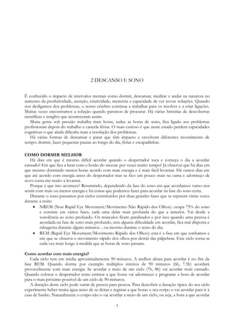 5
2 DESCANSO E SONO
É conhecido o impacto de intervalos mentais como dormir, descansar, meditar e andar na natureza no
aumento da produtividade, atenção, criatividade, memória e capacidade de ver novas soluções. Quando
nos desligamos dos problemas, o nosso cérebro continua a trabalhar para os resolver e a criar ligações.
Muitas vezes encontramos a solução quando paramos de procurar. Há várias histórias de descobertas
científicas e insights que aconteceram assim.
Muita gente sob pressão trabalha mais horas, reduz as horas de sono, fica ligado aos problemas
profissionais depois do trabalho e cancela férias. O mais curioso é que neste estado perdem capacidades
cognitivas o que ainda dificulta mais a resolução dos problemas.
Há várias formas de descansar e parar que têm impacto e envolvem diferentes investimento de
tempo: dormir, fazer pequenas pausas ao longo do dia, férias e escapadinhas.
COMO DORMIR MELHOR
Há dias em que é mesmo difícil acordar quando o despertador toca e começa o dia a acordar
cansado? Em que fica a lutar com o botão do snooze por vezes muito tempo? Já observei que há dias em
que mesmo dormindo menos horas acordo com mais energia e é mais fácil levantar. Há outros dias em
que até acordo com energia antes do despertador mas se fico um pouco mais na cama e adormeço de
novo custa-me muito a levantar.
Porque é que isto acontece? Resumindo, dependendo da fase do sono em que acordamos vamo-nos
sentir com mais ou menos energia e há coisas que podemos fazer para acordar na fase do sono certa.
Durante o sono passamos por ciclos constituídos por duas grandes fases que se repetem várias vezes
durante a noite:
 NREM (Non Rapid Eye Movement/Movimento Não Rápido dos Olhos): ocupa 75% do sono
e consiste em vários fases, cada uma delas mais profunda do que a anterior. Vai desde a
sonolência ao sono profundo. Os músculos ficam paralisados e por isso quando uma pessoa é
acordada na fase de sono mais profundo, tem alguma dificuldade em acordar, fica mal disposta e
rabugenta durante alguns minutos…ou mesmo durante o resto do dia.
 REM (Rapid Eye Movement/Movimento Rápido dos Olhos): esta é a fase em que sonhamos e
em que se observa o movimento rápido dos olhos por detrás das pálpebras. Este ciclo torna-se
cada vez mais longo à medida que as horas de sono passam.
Como acordar com mais energia?
Cada ciclo tem em média aproximadamente 90 minutos. A melhor altura para acordar é no fim da
fase REM. Quando dorme por exemplo múltiplos inteiros de 90 minutos (6h, 7.5h) acordará
provavelmente com mais energia. Se acordar a meio de um ciclo (7h, 8h) vai acordar mais cansado.
Quando colocar o despertador tente estimar a que horas vai adormecer e programe a hora de acordar
para o mais próximo possível de um ciclo de 90 minutos.
A duração deste ciclo pode variar de pessoa para pessoa. Para descobrir a duração típica do seu ciclo
experimente beber muita água antes de se deitar e registar a que horas o seu corpo o vai acordar para ir à
casa de banho. Naturalmente o corpo não o vai acordar a meio de um ciclo, ou seja, a hora a que acordar
 