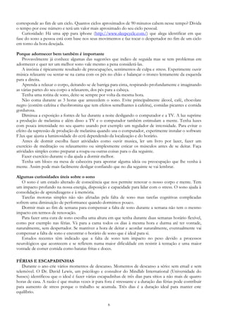 6
corresponde ao fim de um ciclo. Quantos ciclos aproximados de 90 minutos cabem nesse tempo? Divida
o tempo por esse número e terá um valor mais aproximado do seu ciclo pessoal.
Curiosidade: Há uma app para iphone (http://www.sleepcycle.com/) que alega identificar em que
fase do sono a pessoa está com base nos seus movimentos e faz tocar o despertador no fim de um ciclo
em torno da hora desejada.
Porque adormecer bem também é importante
Provavelmente já conhece algumas das sugestões que indico de seguida mas se tem problemas em
adormecer e quer ter um melhor sono vale mesmo a pena considerá-las.
A insónia é tipicamente resultado de preocupações, sentimentos de culpa e stress. Experimente ouvir
música relaxante ou sentar-se na cama com os pés no chão e balançar o tronco lentamente da esquerda
para a direita.
Aprenda a relaxar o corpo, deitando-se de barriga para cima, respirando profundamente e imaginando
as várias partes do seu corpo a relaxarem, dos pés para a cabeça.
Tenha uma rotina de sono, deite-se sempre por volta da mesma hora.
Não coma durante as 3 horas que antecedem o sono. Evite principalmente álcool, café, chocolate
negro (contém cafeína e theobromina que tem efeitos semelhantes à cafeína), comidas picantes e comida
gordurosa.
Diminua a exposição a fontes de luz durante a noite desligando o computador e a TV. A luz suprime
a produção de melanina e além disso a TV e o computador também estimulam a mente. Tenha luzes
com pouca intensidade no seu quarto usando por exemplo um regulador de intensidade. Para evitar o
efeito da supressão de produção de melanina quando usa o computador, experimente instalar o software
F.lux que ajusta a luminosidade do ecrã dependendo da localização e do horário.
Antes de dormir escolha fazer atividades como ouvir musica, ler um livro por lazer, fazer um
exercício de meditação ou relaxamento ou simplesmente esticar os músculos antes de se deitar. Faça
atividades simples como preparar a roupa ou outras coisas para o dia seguinte.
Fazer exercício durante o dia ajuda a dormir melhor.
Tenha um bloco na mesa de cabeceira para apontar alguma ideia ou preocupação que lhe venha à
mente. Assim pode mais facilmente desligar confiando que no dia seguinte se vai lembrar.
Algumas curiosidades úteis sobre o sono
O sono é um estado alterado de consciência que nos permite renovar o nosso corpo e mente. Tem
um impacto profundo na nossa energia, disposição e capacidade para lidar com o stress. O sono ajuda à
consolidação de aprendizagens e à memória.
Tarefas motoras simples não são afetadas pela falta de sono mas tarefas cognitivas complicadas
sofrem uma diminuição de performance quando dormimos pouco.
Dormir mais ao fim de semana para compensar a falta de sono durante a semana não tem o mesmo
impacto em termos de renovação.
Para fazer uma cura de sono escolha uma altura em que tenha durante duas semanas horário flexível,
como por exemplo nas férias. Vá para a cama todos os dias à mesma hora e durma até ter vontade,
naturalmente, sem despertador. Se mantiver a hora de deitar e acordar naturalmente, eventualmente vai
compensar a falta de sono e encontrar o horário de sono que é ideal para si.
Estudos recentes têm indicado que a falta de sono tem impacto no peso devido a processos
neurológicos que acontecem e se refletem numa maior dificuldade em resistir à tentação e uma maior
vontade de comer comida como batatas fritas e doces.
FÉRIAS E ESCAPADINHAS
Durante o ano crie vários momentos de descanso. Momentos de descanso a sério: sem email e sem
telemóvel. O Dr. David Lewis, um psicólogo e consultor do Mindlab International (Universidade do
Sussex) identificou que o ideal é fazer várias escapadinhas de três dias para sítios a não mais de quatro
horas de casa. A razão é que muitas vezes ir para fora é stressante e a duração das férias pode contribuir
para aumento de stress porque o trabalho se acumula. Três dias é a duração ideal para manter este
equilíbrio.
 