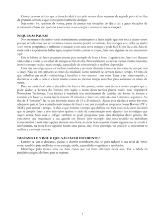 7
Outras pessoas acham que a duração ideal é ter pelo menos duas semanas de seguida pois só ao fim
da primeira semana é que conseguem realmente desligar.
Seja como for, quebrar da rotina, parar de pensar nas situações do dia a dia e gerar situações de
relaxamento físico vão ajudá-lo a aumentar a sua energia e encontrar novas soluções.
PEQUENAS PAUSAS
Nos momentos de maior stress normalmente continuamos a fazer aquilo que nos está a causar stress
porque acreditamos que se pararmos vamos mesmo perder o controlo. Interromper este ciclo vai ajudar
a ter novas perspetivas e enfrentar a situação com uma nova energia e pode fazê-lo no dia-a-dia. Saia de
onde está e experimente beber água, respirar fundo, esticar o corpo, falar com alguém ou dar um passeio
a pé.
Crie o hábito de fazer pequenas pausas por exemplo de hora a hora. Experimente fazer isto durante
vários dias e avalie o seu nível de energia ao fim do dia. Provavelmente vai notar menos tensão muscular,
menos cansaço ocular, mais energia, capacidade de concentração e melhor disposição.
Uma das estratégias para ter melhor resultados e ser mais eficiente é focar-se inteiramente no que está
a fazer. Não só tem impacto ao nível do resultado como também se demora menos tempo. O mito de
que trabalhar em modo multitasking é benéfico é isso mesmo…um mito. Estar a ser interrompido, a
distrair-se a toda a hora e a fazer muitas coisas ao mesmo tempo contribui para aumentar os níveis de
stress.
Para ser mais fácil criar a disciplina do foco e das pausas, existe uma técnica muito simples que o
pode ajudar: a Técnica do Tomate (em inglês o nome desta técnica parece muito mais respeitável:
Pomodoro Technique. Esta técnica é inspirada nos cronómetros de cozinha em forma de tomate e
consiste em focar-se numa tarefa durante 25 minutos e fazer um intervalo nos 5 minutos seguintes. Ao
fim de 4 “tomates” faz-se um intervalo maior de 15 a 20 minutos. Ajuste esta técnica a como for mais
adequado para si (por exemplo mais tempo de foco) e use por exemplo o programa Focus Booster (PC e
MAC) para contar o tempo. A ideia é que durante o tempo que definiu não faça mais nada além da tarefa
que se propôs fazer e nos intervalos quebre o ciclo de concentração com algumas das estratégias que
sugeri acima. Sem usar o relógio também se pode programar para uma disciplina deste género. Há
executivos que organizam a sua agenda em blocos (por exemplo têm uma reunião ou trabalham
concentrados e sem interrupções durante uma hora, na meia hora seguinte fazem seguimento de emails e
telefonemas, na meia hora seguinte fazem uma pausa, etc). Esta estratégia vai ajudá-lo a concentrar-se
melhor e a reduzir o stress.
DESCANSO E SONO: O QUE VAI FAZER DIFERENTE?
Lembre-se que o descanso, pausas e dormir contribuem não só para reduzir o seu nível de stress
como também para melhorar a sua energia, saúde, capacidades cognitivas e resultados.
Identifique pelo menos uma ou duas coisas que vai fazer diferente nesta área. Use a tabela da
penúltima página do livro para as registar.
 
