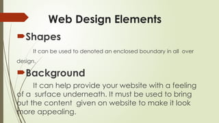 Web Design Elements
Shapes
It can be used to denoted an enclosed boundary in all over
design.
Background
It can help provide your website with a feeling
of a surface underneath. It must be used to bring
out the content given on website to make it look
more appealing.
 