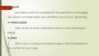  COLOR
Must blend well and complement the elements on the page.
Use vibrant and bold colors that will attract but not too distracting.
 VIDEO/AUDIO
Help viewer to easily understand what you are teaching or
selling.
 LINKS
Allow user to connect to another page or site that related on
the content of your page
 