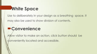 White Space
Use to deliberately in your design as a breathing space. It
may also be used to show division of contents.
Convenience
Allow visitor to make an action, click button should be
conveniently located and accessible.
 