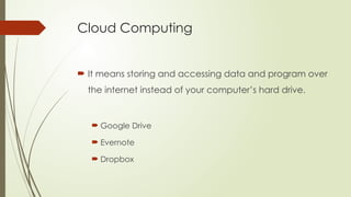 Cloud Computing
 It means storing and accessing data and program over
the internet instead of your computer’s hard drive.
 Google Drive
 Evernote
 Dropbox
 