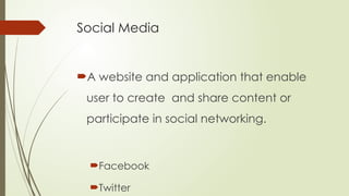 Social Media
A website and application that enable
user to create and share content or
participate in social networking.
Facebook
Twitter
 