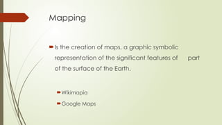 Mapping
Is the creation of maps, a graphic symbolic
representation of the significant features of part
of the surface of the Earth.
Wikimapia
Google Maps
 