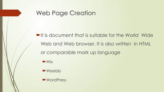 Web Page Creation
It is document that is suitable for the World Wide
Web and Web browser. It is also written in HTML
or comparable mark up language
Wix
Weebly
WordPress
 