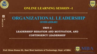 ORGANIZATIONAL LEADERSHIP
18MBAHR402
UNIT-3
LEADERSHIP BEHAVIOR AND MOTIVATION, AND
CONTINGENCY LEADERSHIP
4/17/202
0
Prof. Kiran Kumar M., East West Institute of Technology, Dept. of MBA
1
ONLINE LEARNING SESSION -1
 