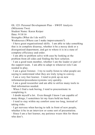 OL 125: Personal Development Plan – SWOT Analysis
(Milestone Two)
Student Name: Karen Keiper
Date: 9/18/16
Strengths (What do I do well?)
Weaknesses (Where can I make improvements?)
· I have great organizational skills. I am able to take something
that is in complete disarray, whether it be a messy desk or a
disorganized department, and get to where it is in a state of
complete efficiency and order.
· I am able to problem solve with ease by looking at the
problem from all sides and finding the best solution.
· I am a good team member, whether I am the leader or part of
the support team. I am able to adapt to whatever role I am
needed to play.
· I am a great listener. I try to really listen to what people are
saying to understand what they are truly tying to convey.
· I am a very fast learner. I tend to pick up on new
information/procedures/systems very quickly.
· I am a good researcher and am able to utilize many tools to
find information needed.
· When I find a task boring, I tend to procrastinate in
completing it.
· I doubt myself a lot. Even though I know I am capable of
many things, I sometimes let my fears hold me back.
· I tend to stay within my comfort zone too long, instead of
taking risks.
· I get nervous when having to talk in front of new people,
whether it be in an interview or some sort of presentation.
· Since I am a fast learner, my patience wears thin for those
who don’t.
 