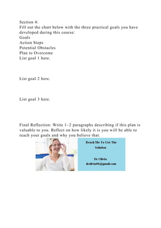 Section 4:
Fill out the chart below with the three practical goals you have
developed during this course:
Goals
Action Steps
Potential Obstacles
Plan to Overcome
List goal 1 here.
List goal 2 here.
List goal 3 here.
Final Reflection: Write 1–2 paragraphs describing if this plan is
valuable to you. Reflect on how likely it is you will be able to
reach your goals and why you believe that.
 