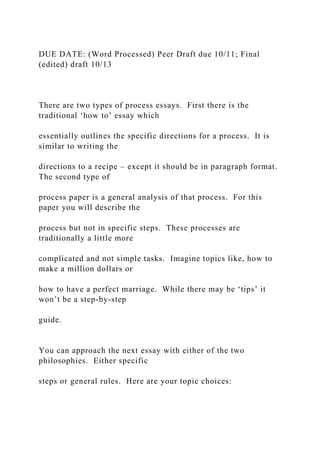 DUE DATE: (Word Processed) Peer Draft due 10/11; Final
(edited) draft 10/13
There are two types of process essays. First there is the
traditional ‘how to’ essay which
essentially outlines the specific directions for a process. It is
similar to writing the
directions to a recipe – except it should be in paragraph format.
The second type of
process paper is a general analysis of that process. For this
paper you will describe the
process but not in specific steps. These processes are
traditionally a little more
complicated and not simple tasks. Imagine topics like, how to
make a million dollars or
how to have a perfect marriage. While there may be ‘tips’ it
won’t be a step-by-step
guide.
You can approach the next essay with either of the two
philosophies. Either specific
steps or general rules. Here are your topic choices:
 