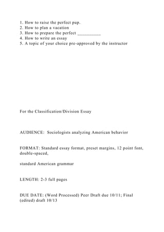 1. How to raise the perfect pup.
2. How to plan a vacation
3. How to prepare the perfect __________
4. How to write an essay
5. A topic of your choice pre-approved by the instructor
For the Classification/Division Essay
AUDIENCE: Sociologists analyzing American behavior
FORMAT: Standard essay format, preset margins, 12 point font,
double-spaced,
standard American grammar
LENGTH: 2-3 full pages
DUE DATE: (Word Processed) Peer Draft due 10/11; Final
(edited) draft 10/13
 