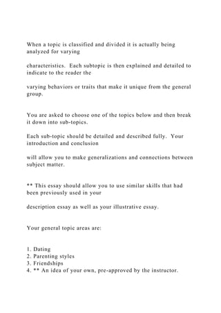 When a topic is classified and divided it is actually being
analyzed for varying
characteristics. Each subtopic is then explained and detailed to
indicate to the reader the
varying behaviors or traits that make it unique from the general
group.
You are asked to choose one of the topics below and then break
it down into sub-topics.
Each sub-topic should be detailed and described fully. Your
introduction and conclusion
will allow you to make generalizations and connections between
subject matter.
** This essay should allow you to use similar skills that had
been previously used in your
description essay as well as your illustrative essay.
Your general topic areas are:
1. Dating
2. Parenting styles
3. Friendships
4. ** An idea of your own, pre-approved by the instructor.
 