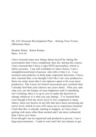 OL 125: Personal Development Plan – Setting Your Vision
(Milestone One)
Student Name: Karen Keiper
Date: 9-4-16
I have learned some new things about myself by taking the
assessments that I have completed, thus far, during this course.
I have learned that I have a type ENTJ personality, which is
fairly accurate. I am self-confident in what I know, I am a
straightforward kind of person, who tells it like it is. I use
research and analytics to help make important decisions. I have,
also, learned that, even though I feel like I am very productive,
there are some areas that I can improve upon to be even more
productive. The Locus of Control assessment just verified what
I already feel-that your choices are yours alone. That you, and
only you, are the keeper of your happiness and if something
isn’t working, then it is up to you to make the decision to
change whatever it is that you can change. I’ve learned that
even though I feel my stress level is low compared to many
others, there are factors in my life that have been increasing my
stress level, which in turn will cause me to experience burnout.
I feel that this is already starting to happen, as I have been
getting sick more often than normal and I am more exhausted
than I have ever been.
Even though I am an organized and productive person, I am a
huge procrastinator. I tend to wait until the last minute to get
 