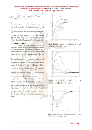 Maitree Jana, Sanatan Das, Rabindra Nath Jana / International Journal of Engineering
                Research and Applications (IJERA) ISSN: 2248-9622 www.ijera.com
                           Vol. 2, Issue4, July-August 2012, pp.2360-2367
                                                       1
                                        1             2
           1    S 2       
                                2      2  2
                                            S       
 a2 , b2 =            M 2   4K 4       M 2  .
            2   4                      4       
                                                  
               
               
                                                      
                                                       
(39)
     On separating into a real and imaginary parts one
                                                  u
     can easily obtain the velocity components          and
                                                 U0
     v
       from equation (38). The solution given by (38)
    U0
   is valid for both suction ( S > 0) and blowing
    ( S < 0) at the plate. If M 2 = 0 , then the equation
   (38) is identical with equation (28) of Das et al. [8].

   III. DISCUSSIONS                                           Fig.2: Primary velocity for different K 2 and
             To study the flow situations due to the
                                                              M 2 when t = 0.2 and S = 1
   impulsive starts of a porous plate for different values
   of rotation parameter K 2 , magnetic parameter M 2 ,
   suction parameter S and time t , the velocities are
                                                  u
   shown in Figs.2-5. The primary velocity             and
                                                 U0
                           v
   the secondary velocity     are shown in Figs.2 and
                          U0
   3 against the distance  from the plate for several
   values of K 2 and M 2 with t = 0.2 and S = 1.0 . It
                                         u
   is observed that the primary velocity    increases
                                         U0
                                       v
   whereas the secondary velocity        decreases with
                                      U0
   an increase in either rotation parameter K 2 or
   magnetic parameter M 2 . It is observed that for
                                                      v       Fig.3:Secondary velocity for different K 2 and
    M 2 = 2 and K 2  5 , the secondary velocity
                                                     U0       M 2 when t = 0.2 and S = 1
   shows incipient flow reversal near the plate although
   the primary flow does not. Figs.4 and5 show the
   effect of time t on the primary and the secondary
   velocities with M 2 = 5 , K 2 = 2 and S = 1 . It is
   found that the primary velocity increases whereas
   the secondary velocity decreases with an increase in
   time t .




                                                              Fig.4: Primary velocity for different time t when
                                                              M 2 = 5 , K 2 = 2 and S = 1



                                                                                                2363 | P a g e
 