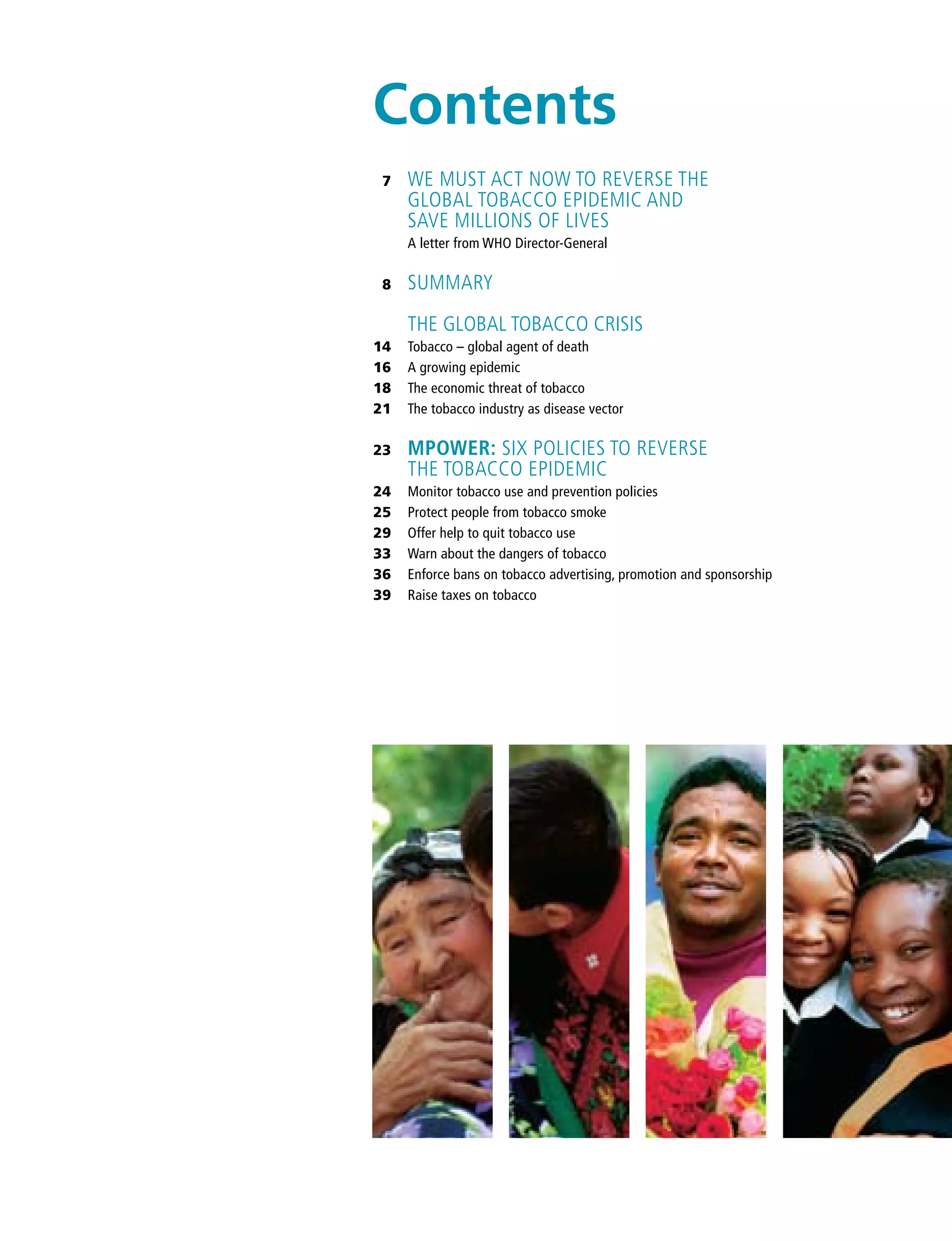 We must act now to reverse the
global tobacco epidemic and
save millions of lives
A letter from WHO Director-General
Summary
THE GLOBAL TOBACCO CRISIS
Tobacco – global agent of death
A growing epidemic
The economic threat of tobacco
The tobacco industry as disease vector
MPOWER: Six policies to reverse
the tobacco epidemic
Monitor tobacco use and prevention policies
Protect people from tobacco smoke
Offer help to quit tobacco use
Warn about the dangers of tobacco
Enforce bans on tobacco advertising, promotion and sponsorship
Raise taxes on tobacco
7
8
14
16
18
21
23
24
25
29
33
36
39
Contents
 