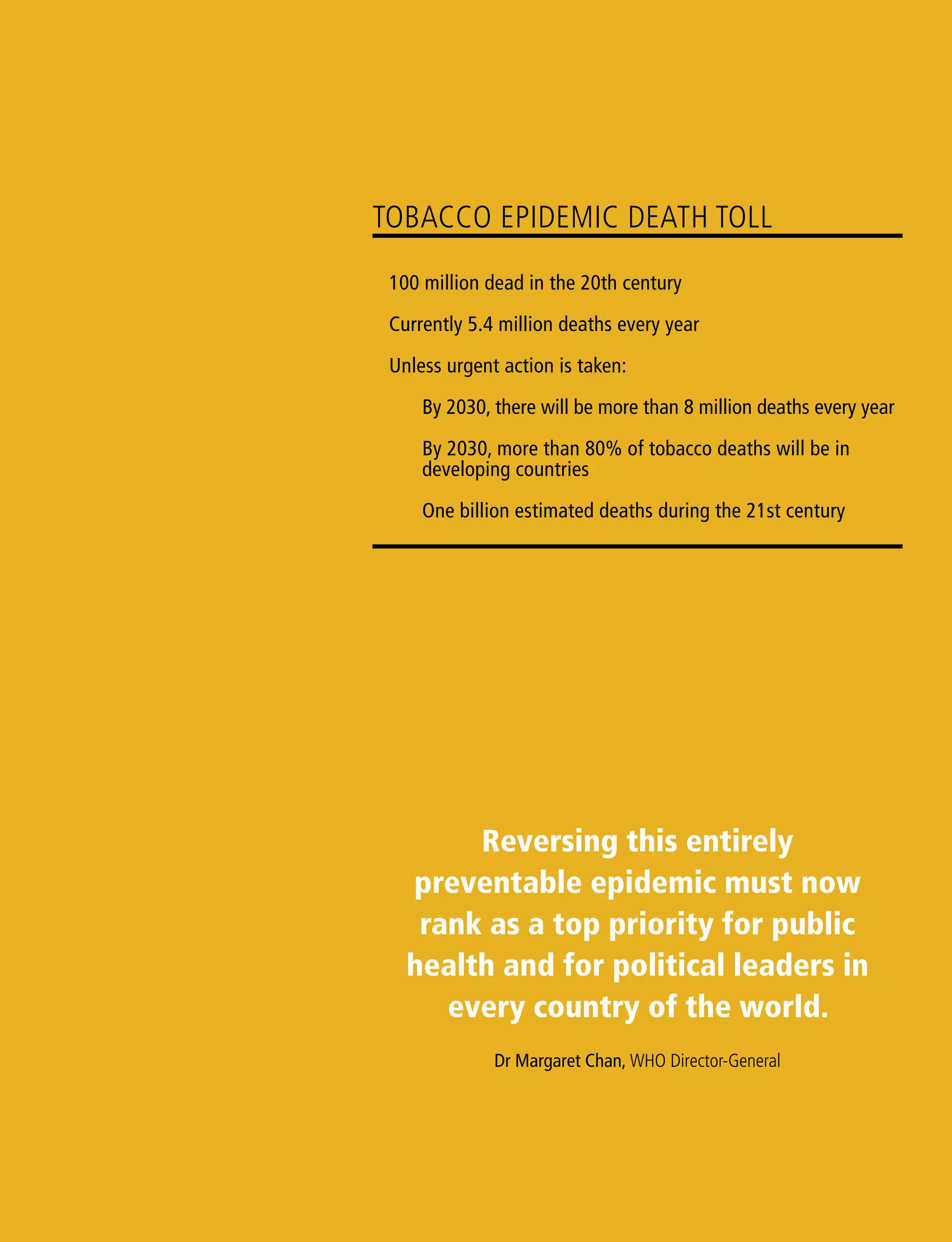 Reversing this entirely
preventable epidemic must now
rank as a top priority for public
health and for political leaders in
every country of the world.
Dr Margaret Chan, WHO Director-General
Tobacco epidemic death toll
	 100 million dead in the 20th century
	 Currently 5.4 million deaths every year
	 Unless urgent action is taken:
	 By 2030, there will be more than 8 million deaths every year
	 By 2030, more than 80% of tobacco deaths will be in
	 developing countries
	 One billion estimated deaths during the 21st century
 