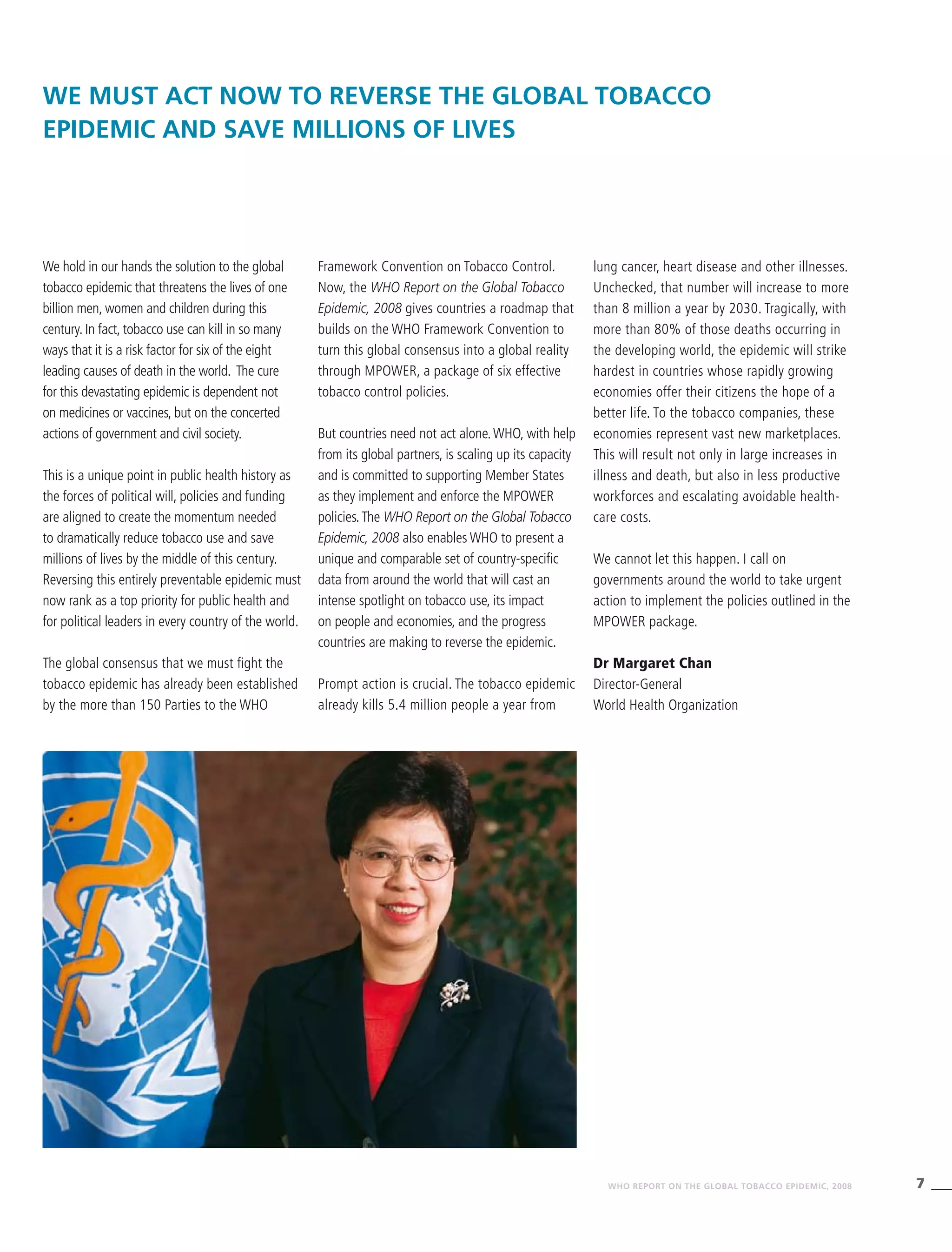 7WHO REPORT ON THE GLOBAL TOBACCO EPIDEMIC, 2008
We must act now to reverse the global tobacco
epidemic and save millions of lives
Framework Convention on Tobacco Control.
Now, the WHO Report on the Global Tobacco
Epidemic, 2008 gives countries a roadmap that
builds on the WHO Framework Convention to
turn this global consensus into a global reality
through MPOWER, a package of six effective
tobacco control policies.
But countries need not act alone.WHO, with help
from its global partners, is scaling up its capacity
and is committed to supporting Member States
as they implement and enforce the MPOWER
policies.The WHO Report on the Global Tobacco
Epidemic, 2008 also enables WHO to present a
unique and comparable set of country-specific
data from around the world that will cast an
intense spotlight on tobacco use, its impact
on people and economies, and the progress
countries are making to reverse the epidemic.
Prompt action is crucial. The tobacco epidemic
already kills 5.4 million people a year from
We hold in our hands the solution to the global
tobacco epidemic that threatens the lives of one
billion men, women and children during this
century. In fact, tobacco use can kill in so many
ways that it is a risk factor for six of the eight
leading causes of death in the world. The cure
for this devastating epidemic is dependent not
on medicines or vaccines, but on the concerted
actions of government and civil society.
This is a unique point in public health history as
the forces of political will, policies and funding
are aligned to create the momentum needed
to dramatically reduce tobacco use and save
millions of lives by the middle of this century.
Reversing this entirely preventable epidemic must
now rank as a top priority for public health and
for political leaders in every country of the world.
The global consensus that we must fight the
tobacco epidemic has already been established
by the more than 150 Parties to the WHO
lung cancer, heart disease and other illnesses.
Unchecked, that number will increase to more
than 8 million a year by 2030. Tragically, with
more than 80% of those deaths occurring in
the developing world, the epidemic will strike
hardest in countries whose rapidly growing
economies offer their citizens the hope of a
better life. To the tobacco companies, these
economies represent vast new marketplaces.
This will result not only in large increases in
illness and death, but also in less productive
workforces and escalating avoidable health-
care costs.
We cannot let this happen. I call on
governments around the world to take urgent
action to implement the policies outlined in the
MPOWER package.
Dr Margaret Chan
Director-General
World Health Organization
Reversing this entirely
preventable epidemic must now
rank as a top priority for public
health and for political leaders in
every country of the world.
Dr Margaret Chan, WHO Director-General
Tobacco epidemic death toll
	 100 million dead in the 20th century
	 Currently 5.4 million deaths every year
	 Unless urgent action is taken:
	 By 2030, there will be more than 8 million deaths every year
	 By 2030, more than 80% of tobacco deaths will be in
	 developing countries
	 One billion estimated deaths during the 21st century
 