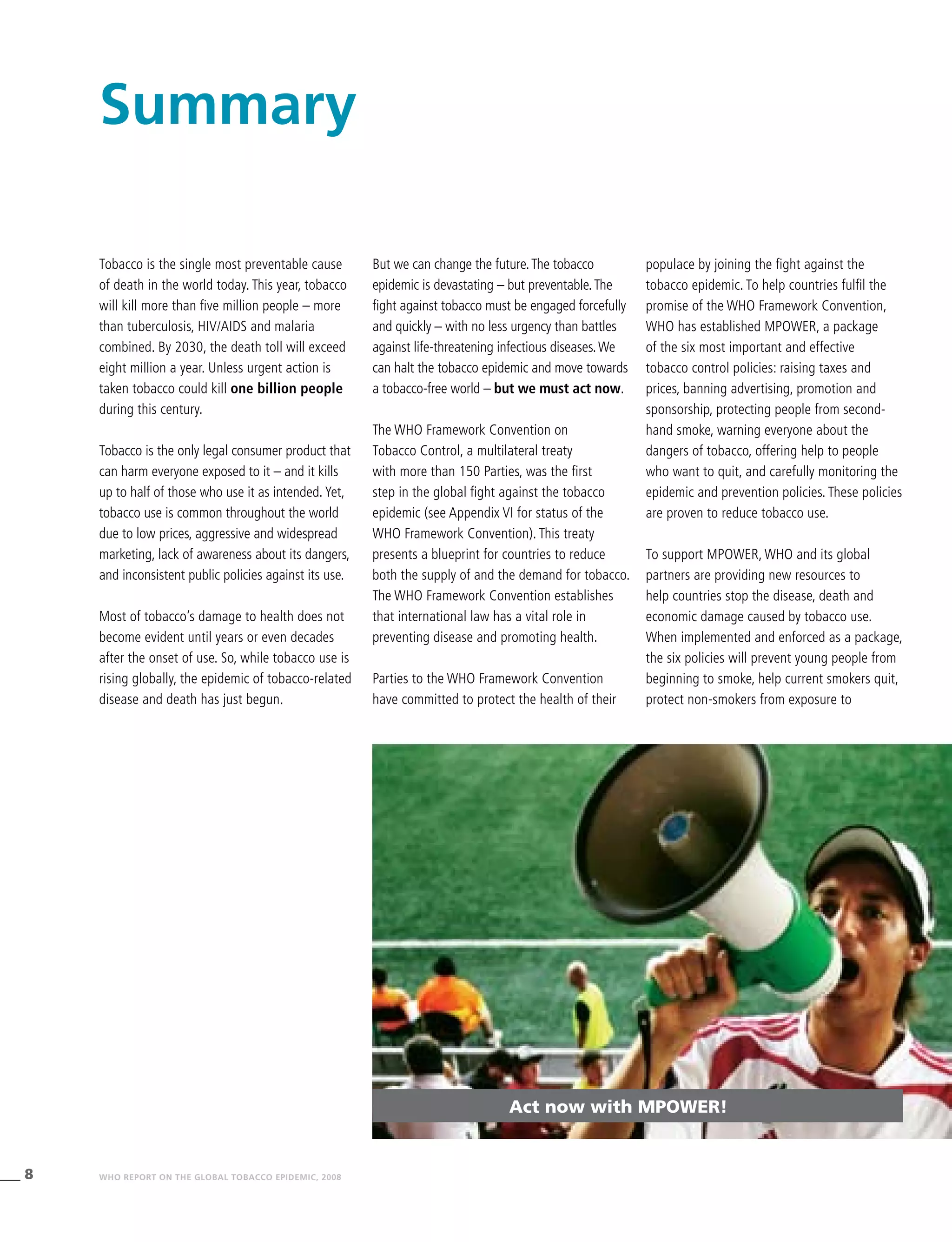 8 WHO REPORT ON THE GLOBAL TOBACCO EPIDEMIC, 2008
Act now with MPOWER!
Tobacco is the single most preventable cause
of death in the world today. This year, tobacco
will kill more than five million people – more
than tuberculosis, HIV/AIDS and malaria
combined. By 2030, the death toll will exceed
eight million a year. Unless urgent action is
taken tobacco could kill one billion people
during this century.
Tobacco is the only legal consumer product that
can harm everyone exposed to it – and it kills
up to half of those who use it as intended.Yet,
tobacco use is common throughout the world
due to low prices, aggressive and widespread
marketing, lack of awareness about its dangers,
and inconsistent public policies against its use.
Most of tobacco’s damage to health does not
become evident until years or even decades
after the onset of use. So, while tobacco use is
rising globally, the epidemic of tobacco-related
disease and death has just begun.
Summary
But we can change the future.The tobacco
epidemic is devastating – but preventable.The
fight against tobacco must be engaged forcefully
and quickly – with no less urgency than battles
against life-threatening infectious diseases.We
can halt the tobacco epidemic and move towards
a tobacco-free world – but we must act now.
The WHO Framework Convention on
Tobacco Control, a multilateral treaty
with more than 150 Parties, was the first
step in the global fight against the tobacco
epidemic (see Appendix VI for status of the
WHO Framework Convention). This treaty
presents a blueprint for countries to reduce
both the supply of and the demand for tobacco.
The WHO Framework Convention establishes
that international law has a vital role in
preventing disease and promoting health.
Parties to the WHO Framework Convention
have committed to protect the health of their
populace by joining the fight against the
tobacco epidemic. To help countries fulfil the
promise of the WHO Framework Convention,
WHO has established MPOWER, a package
of the six most important and effective
tobacco control policies: raising taxes and
prices, banning advertising, promotion and
sponsorship, protecting people from second-
hand smoke, warning everyone about the
dangers of tobacco, offering help to people
who want to quit, and carefully monitoring the
epidemic and prevention policies. These policies
are proven to reduce tobacco use.
To support MPOWER, WHO and its global
partners are providing new resources to
help countries stop the disease, death and
economic damage caused by tobacco use.
When implemented and enforced as a package,
the six policies will prevent young people from
beginning to smoke, help current smokers quit,
protect non-smokers from exposure to
 