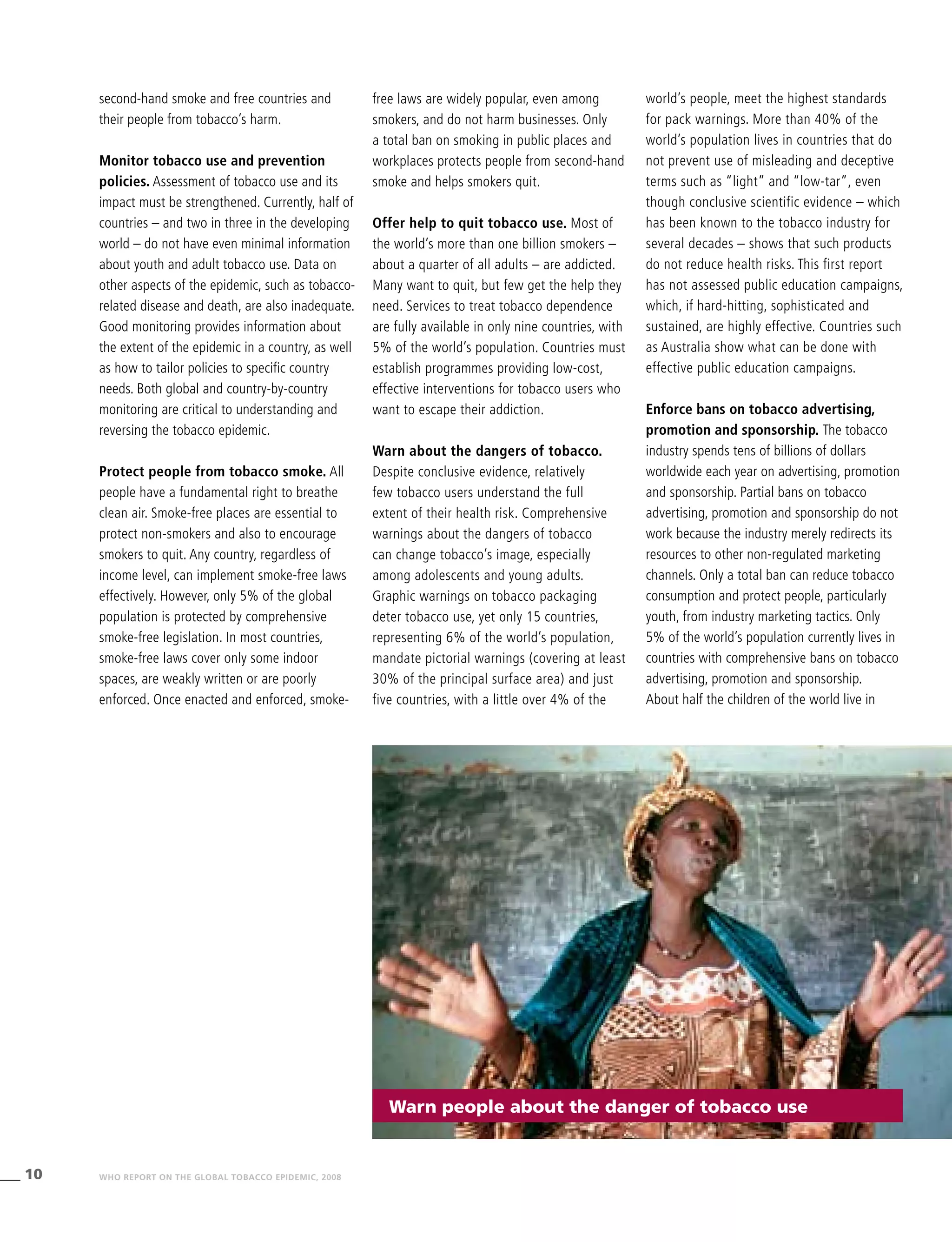 10 WHO REPORT ON THE GLOBAL TOBACCO EPIDEMIC, 2008
world’s people, meet the highest standards
for pack warnings. More than 40% of the
world’s population lives in countries that do
not prevent use of misleading and deceptive
terms such as “light” and “low-tar”, even
though conclusive scientific evidence – which
has been known to the tobacco industry for
several decades – shows that such products
do not reduce health risks. This first report
has not assessed public education campaigns,
which, if hard-hitting, sophisticated and
sustained, are highly effective. Countries such
as Australia show what can be done with
effective public education campaigns.
Enforce bans on tobacco advertising,
promotion and sponsorship. The tobacco
industry spends tens of billions of dollars
worldwide each year on advertising, promotion
and sponsorship. Partial bans on tobacco
advertising, promotion and sponsorship do not
work because the industry merely redirects its
resources to other non-regulated marketing
channels. Only a total ban can reduce tobacco
consumption and protect people, particularly
youth, from industry marketing tactics. Only
5% of the world’s population currently lives in
countries with comprehensive bans on tobacco
advertising, promotion and sponsorship.
About half the children of the world live in
second-hand smoke and free countries and
their people from tobacco’s harm.
Monitor tobacco use and prevention
policies. Assessment of tobacco use and its
impact must be strengthened. Currently, half of
countries – and two in three in the developing
world – do not have even minimal information
about youth and adult tobacco use. Data on
other aspects of the epidemic, such as tobacco-
related disease and death, are also inadequate.
Good monitoring provides information about
the extent of the epidemic in a country, as well
as how to tailor policies to specific country
needs. Both global and country-by-country
monitoring are critical to understanding and
reversing the tobacco epidemic.
Protect people from tobacco smoke. All
people have a fundamental right to breathe
clean air. Smoke-free places are essential to
protect non-smokers and also to encourage
smokers to quit. Any country, regardless of
income level, can implement smoke-free laws
effectively. However, only 5% of the global
population is protected by comprehensive
smoke-free legislation. In most countries,
smoke-free laws cover only some indoor
spaces, are weakly written or are poorly
enforced. Once enacted and enforced, smoke-
free laws are widely popular, even among
smokers, and do not harm businesses. Only
a total ban on smoking in public places and
workplaces protects people from second-hand
smoke and helps smokers quit.
Offer help to quit tobacco use. Most of
the world’s more than one billion smokers –
about a quarter of all adults – are addicted.
Many want to quit, but few get the help they
need. Services to treat tobacco dependence
are fully available in only nine countries, with
5% of the world’s population. Countries must
establish programmes providing low-cost,
effective interventions for tobacco users who
want to escape their addiction.
Warn about the dangers of tobacco.
Despite conclusive evidence, relatively
few tobacco users understand the full
extent of their health risk. Comprehensive
warnings about the dangers of tobacco
can change tobacco’s image, especially
among adolescents and young adults.
Graphic warnings on tobacco packaging
deter tobacco use, yet only 15 countries,
representing 6% of the world’s population,
mandate pictorial warnings (covering at least
30% of the principal surface area) and just
five countries, with a little over 4% of the
Warn people about the danger of tobacco use
 
