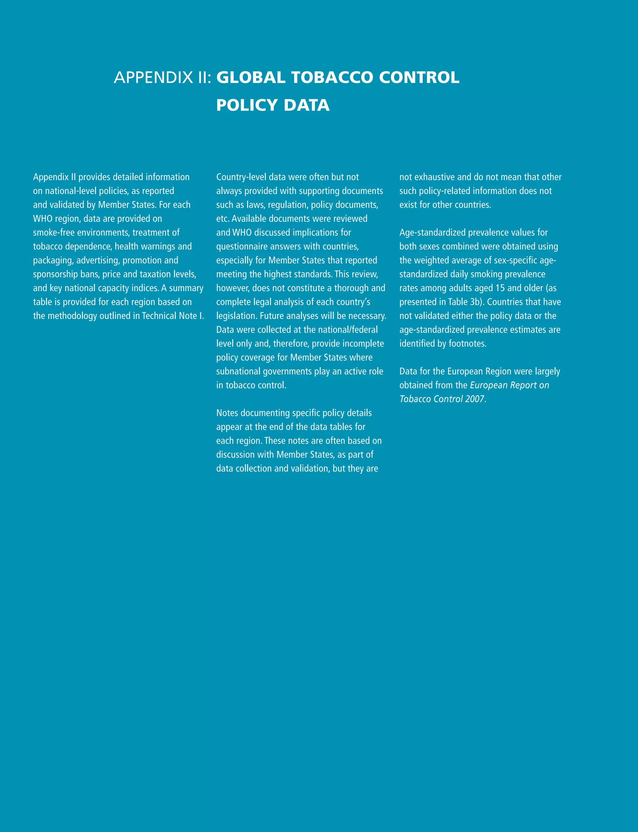 Country-level data were often but not
always provided with supporting documents
such as laws, regulation, policy documents,
etc. Available documents were reviewed
and WHO discussed implications for
questionnaire answers with countries,
especially for Member States that reported
meeting the highest standards. This review,
however, does not constitute a thorough and
complete legal analysis of each country’s
legislation. Future analyses will be necessary.
Data were collected at the national/federal
level only and, therefore, provide incomplete
policy coverage for Member States where
subnational governments play an active role
in tobacco control.
Notes documenting specific policy details
appear at the end of the data tables for
each region. These notes are often based on
discussion with Member States, as part of
data collection and validation, but they are
Appendix II: Global tobacco control
policy data
not exhaustive and do not mean that other
such policy-related information does not
exist for other countries.
Age-standardized prevalence values for
both sexes combined were obtained using
the weighted average of sex-specific age-
standardized daily smoking prevalence
rates among adults aged 15 and older (as
presented in Table 3b). Countries that have
not validated either the policy data or the
age-standardized prevalence estimates are
identified by footnotes.
Data for the European Region were largely
obtained from the European Report on
Tobacco Control 2007.
Appendix II provides detailed information
on national-level policies, as reported
and validated by Member States. For each
WHO region, data are provided on
smoke-free environments, treatment of
tobacco dependence, health warnings and
packaging, advertising, promotion and
sponsorship bans, price and taxation levels,
and key national capacity indices. A summary
table is provided for each region based on
the methodology outlined in Technical Note I.
 