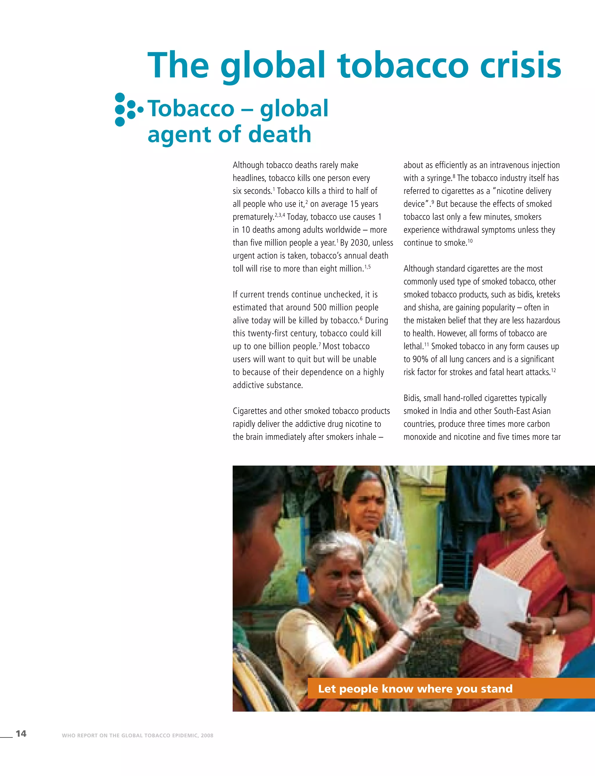 14 WHO REPORT ON THE GLOBAL TOBACCO EPIDEMIC, 2008
The global tobacco crisis
Tobacco – global
agent of death
Although tobacco deaths rarely make
headlines, tobacco kills one person every
six seconds.1
Tobacco kills a third to half of
all people who use it,2
on average 15 years
prematurely.2,3,4
Today, tobacco use causes 1
in 10 deaths among adults worldwide – more
than five million people a year.1
By 2030, unless
urgent action is taken, tobacco’s annual death
toll will rise to more than eight million.1,5
If current trends continue unchecked, it is
estimated that around 500 million people
alive today will be killed by tobacco.6
During
this twenty-first century, tobacco could kill
up to one billion people.7
Most tobacco
users will want to quit but will be unable
to because of their dependence on a highly
addictive substance.
Cigarettes and other smoked tobacco products
rapidly deliver the addictive drug nicotine to
the brain immediately after smokers inhale –
about as efficiently as an intravenous injection
with a syringe.8
The tobacco industry itself has
referred to cigarettes as a “nicotine delivery
device”.9
But because the effects of smoked
tobacco last only a few minutes, smokers
experience withdrawal symptoms unless they
continue to smoke.10
Although standard cigarettes are the most
commonly used type of smoked tobacco, other
smoked tobacco products, such as bidis, kreteks
and shisha, are gaining popularity – often in
the mistaken belief that they are less hazardous
to health. However, all forms of tobacco are
lethal.11
Smoked tobacco in any form causes up
to 90% of all lung cancers and is a significant
risk factor for strokes and fatal heart attacks.12
Bidis, small hand-rolled cigarettes typically
smoked in India and other South-East Asian
countries, produce three times more carbon
monoxide and nicotine and five times more tar
Let people know where you stand
 