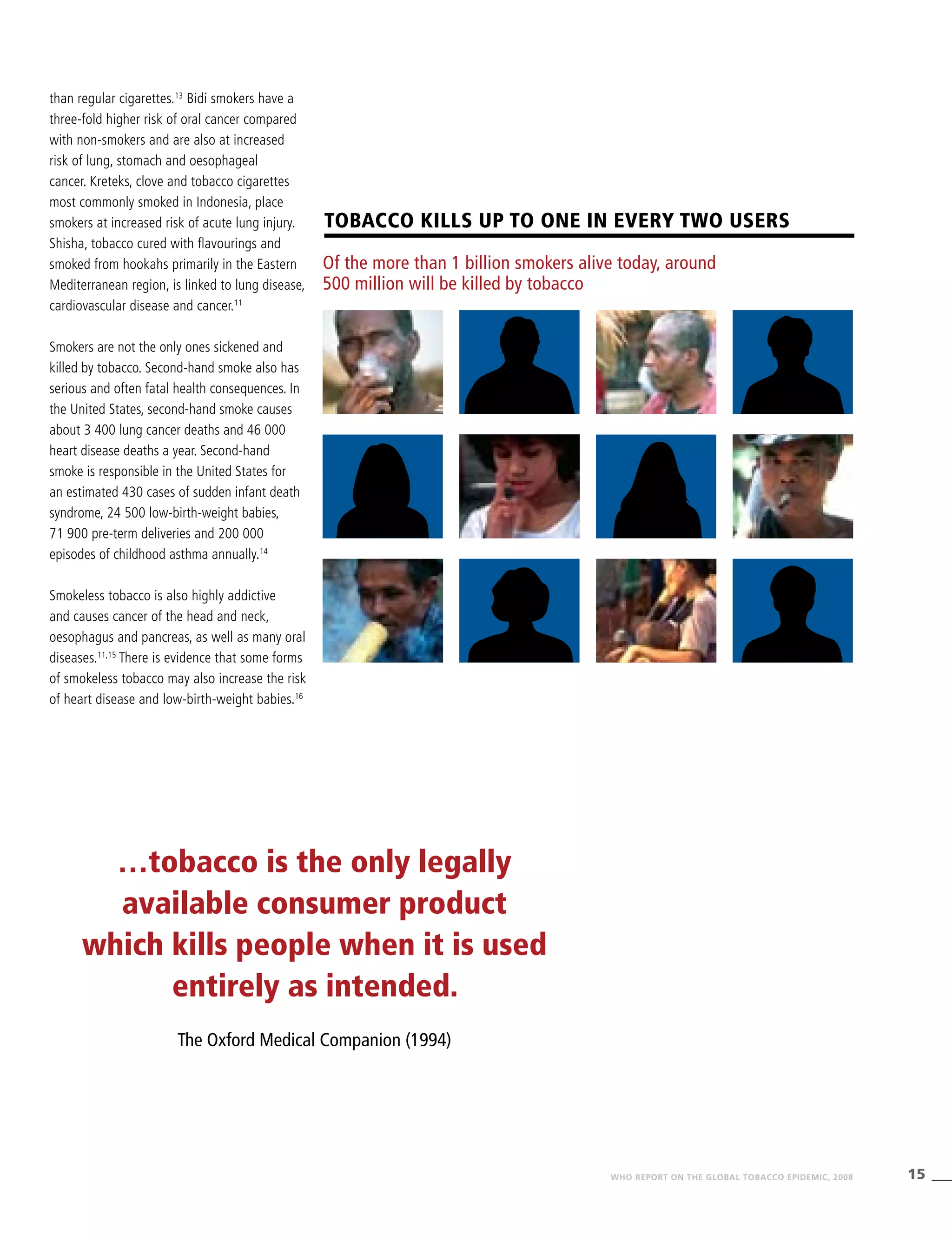 15WHO REPORT ON THE GLOBAL TOBACCO EPIDEMIC, 2008
Tobacco kills UP TO one in every two users
Of the more than 1 billion smokers alive today, around
500 million will be killed by tobacco
than regular cigarettes.13
Bidi smokers have a
three-fold higher risk of oral cancer compared
with non-smokers and are also at increased
risk of lung, stomach and oesophageal
cancer. Kreteks, clove and tobacco cigarettes
most commonly smoked in Indonesia, place
smokers at increased risk of acute lung injury.
Shisha, tobacco cured with flavourings and
smoked from hookahs primarily in the Eastern
Mediterranean region, is linked to lung disease,
cardiovascular disease and cancer.11
Smokers are not the only ones sickened and
killed by tobacco. Second-hand smoke also has
serious and often fatal health consequences. In
the United States, second-hand smoke causes
about 3 400 lung cancer deaths and 46 000
heart disease deaths a year. Second-hand
smoke is responsible in the United States for
an estimated 430 cases of sudden infant death
syndrome, 24 500 low-birth-weight babies,
71 900 pre-term deliveries and 200 000
episodes of childhood asthma annually.14
Smokeless tobacco is also highly addictive
and causes cancer of the head and neck,
oesophagus and pancreas, as well as many oral
diseases.11,15
There is evidence that some forms
of smokeless tobacco may also increase the risk
of heart disease and low-birth-weight babies.16
…tobacco is the only legally
available consumer product
which kills people when it is used
entirely as intended.
The Oxford Medical Companion (1994)
 