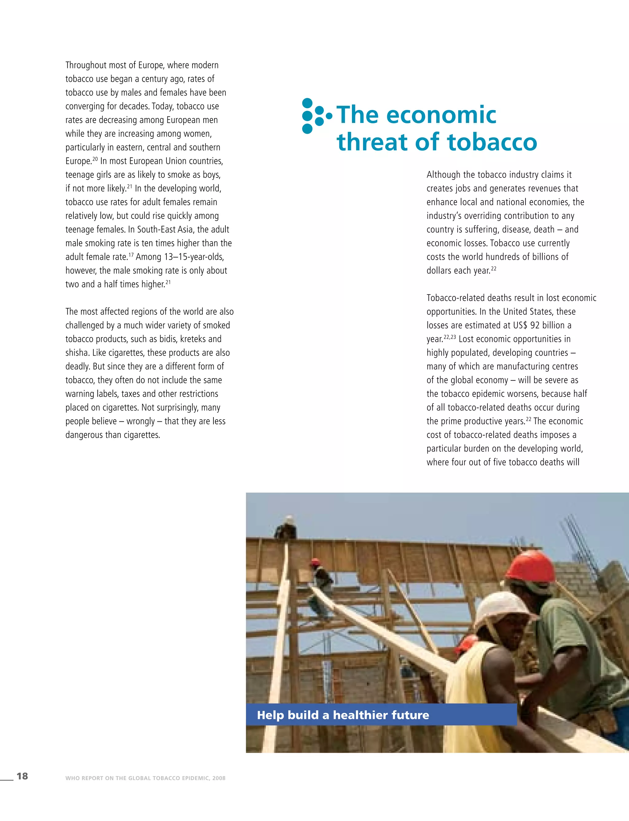 18 WHO REPORT ON THE GLOBAL TOBACCO EPIDEMIC, 2008
The economic
threat of tobacco
Although the tobacco industry claims it
creates jobs and generates revenues that
enhance local and national economies, the
industry’s overriding contribution to any
country is suffering, disease, death – and
economic losses. Tobacco use currently
costs the world hundreds of billions of
dollars each year.22
Tobacco-related deaths result in lost economic
opportunities. In the United States, these
losses are estimated at US$ 92 billion a
year.22,23
Lost economic opportunities in
highly populated, developing countries –
many of which are manufacturing centres
of the global economy – will be severe as
the tobacco epidemic worsens, because half
of all tobacco-related deaths occur during
the prime productive years.22
The economic
cost of tobacco-related deaths imposes a
particular burden on the developing world,
where four out of five tobacco deaths will
Throughout most of Europe, where modern
tobacco use began a century ago, rates of
tobacco use by males and females have been
converging for decades. Today, tobacco use
rates are decreasing among European men
while they are increasing among women,
particularly in eastern, central and southern
Europe.20
In most European Union countries,
teenage girls are as likely to smoke as boys,
if not more likely.21
In the developing world,
tobacco use rates for adult females remain
relatively low, but could rise quickly among
teenage females. In South-East Asia, the adult
male smoking rate is ten times higher than the
adult female rate.17
Among 13–15-year-olds,
however, the male smoking rate is only about
two and a half times higher.21
The most affected regions of the world are also
challenged by a much wider variety of smoked
tobacco products, such as bidis, kreteks and
shisha. Like cigarettes, these products are also
deadly. But since they are a different form of
tobacco, they often do not include the same
warning labels, taxes and other restrictions
placed on cigarettes. Not surprisingly, many
people believe – wrongly – that they are less
dangerous than cigarettes.
Help build a healthier future
 