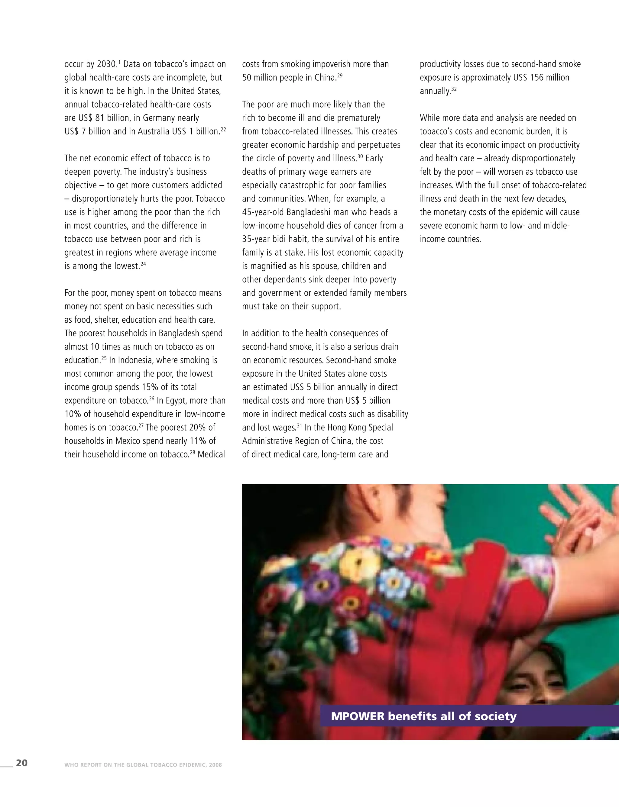 20 WHO REPORT ON THE GLOBAL TOBACCO EPIDEMIC, 2008
productivity losses due to second-hand smoke
exposure is approximately US$ 156 million
annually.32
While more data and analysis are needed on
tobacco’s costs and economic burden, it is
clear that its economic impact on productivity
and health care – already disproportionately
felt by the poor – will worsen as tobacco use
increases. With the full onset of tobacco-related
illness and death in the next few decades,
the monetary costs of the epidemic will cause
severe economic harm to low- and middle-
income countries.
costs from smoking impoverish more than
50 million people in China.29
The poor are much more likely than the
rich to become ill and die prematurely
from tobacco-related illnesses. This creates
greater economic hardship and perpetuates
the circle of poverty and illness.30
Early
deaths of primary wage earners are
especially catastrophic for poor families
and communities. When, for example, a
45-year-old Bangladeshi man who heads a
low-income household dies of cancer from a
35-year bidi habit, the survival of his entire
family is at stake. His lost economic capacity
is magnified as his spouse, children and
other dependants sink deeper into poverty
and government or extended family members
must take on their support.
In addition to the health consequences of
second-hand smoke, it is also a serious drain
on economic resources. Second-hand smoke
exposure in the United States alone costs
an estimated US$ 5 billion annually in direct
medical costs and more than US$ 5 billion
more in indirect medical costs such as disability
and lost wages.31
In the Hong Kong Special
Administrative Region of China, the cost
of direct medical care, long-term care and
occur by 2030.1
Data on tobacco’s impact on
global health-care costs are incomplete, but
it is known to be high. In the United States,
annual tobacco-related health-care costs
are US$ 81 billion, in Germany nearly
US$ 7 billion and in Australia US$ 1 billion.22
The net economic effect of tobacco is to
deepen poverty. The industry’s business
objective – to get more customers addicted
– disproportionately hurts the poor. Tobacco
use is higher among the poor than the rich
in most countries, and the difference in
tobacco use between poor and rich is
greatest in regions where average income
is among the lowest.24
For the poor, money spent on tobacco means
money not spent on basic necessities such
as food, shelter, education and health care.
The poorest households in Bangladesh spend
almost 10 times as much on tobacco as on
education.25
In Indonesia, where smoking is
most common among the poor, the lowest
income group spends 15% of its total
expenditure on tobacco.26
In Egypt, more than
10% of household expenditure in low-income
homes is on tobacco.27
The poorest 20% of
households in Mexico spend nearly 11% of
their household income on tobacco.28
Medical
MPower benefits all of society
 