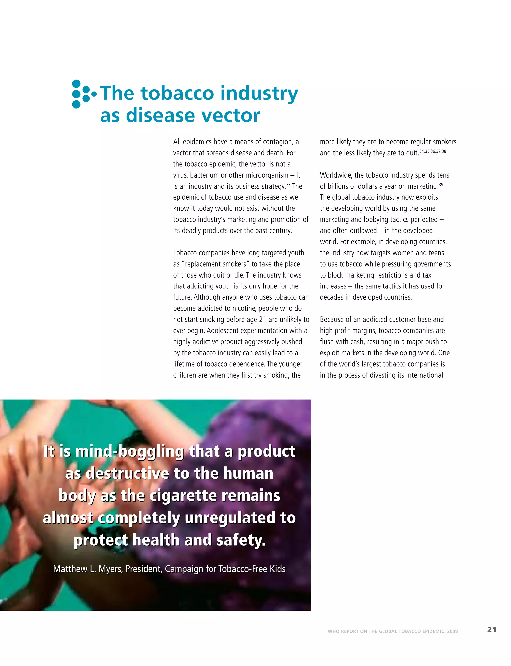 21WHO REPORT ON THE GLOBAL TOBACCO EPIDEMIC, 2008
It is mind-boggling that a product
as destructive to the human
body as the cigarette remains
almost completely unregulated to
protect health and safety.
Matthew L. Myers, President, Campaign for Tobacco-Free Kids
The tobacco industry
as disease vector
All epidemics have a means of contagion, a
vector that spreads disease and death. For
the tobacco epidemic, the vector is not a
virus, bacterium or other microorganism – it
is an industry and its business strategy.33
The
epidemic of tobacco use and disease as we
know it today would not exist without the
tobacco industry’s marketing and promotion of
its deadly products over the past century.
Tobacco companies have long targeted youth
as “replacement smokers” to take the place
of those who quit or die. The industry knows
that addicting youth is its only hope for the
future. Although anyone who uses tobacco can
become addicted to nicotine, people who do
not start smoking before age 21 are unlikely to
ever begin. Adolescent experimentation with a
highly addictive product aggressively pushed
by the tobacco industry can easily lead to a
lifetime of tobacco dependence. The younger
children are when they first try smoking, the
more likely they are to become regular smokers
and the less likely they are to quit.34,35,36,37,38
Worldwide, the tobacco industry spends tens
of billions of dollars a year on marketing.39
The global tobacco industry now exploits
the developing world by using the same
marketing and lobbying tactics perfected –
and often outlawed – in the developed
world. For example, in developing countries,
the industry now targets women and teens
to use tobacco while pressuring governments
to block marketing restrictions and tax
increases – the same tactics it has used for
decades in developed countries.
Because of an addicted customer base and
high profit margins, tobacco companies are
flush with cash, resulting in a major push to
exploit markets in the developing world. One
of the world’s largest tobacco companies is
in the process of divesting its international
It is mind-boggling that a product
as destructive to the human
body as the cigarette remains
almost completely unregulated to
protect health and safety.
Matthew L. Myers, President, Campaign for Tobacco-Free Kids
 