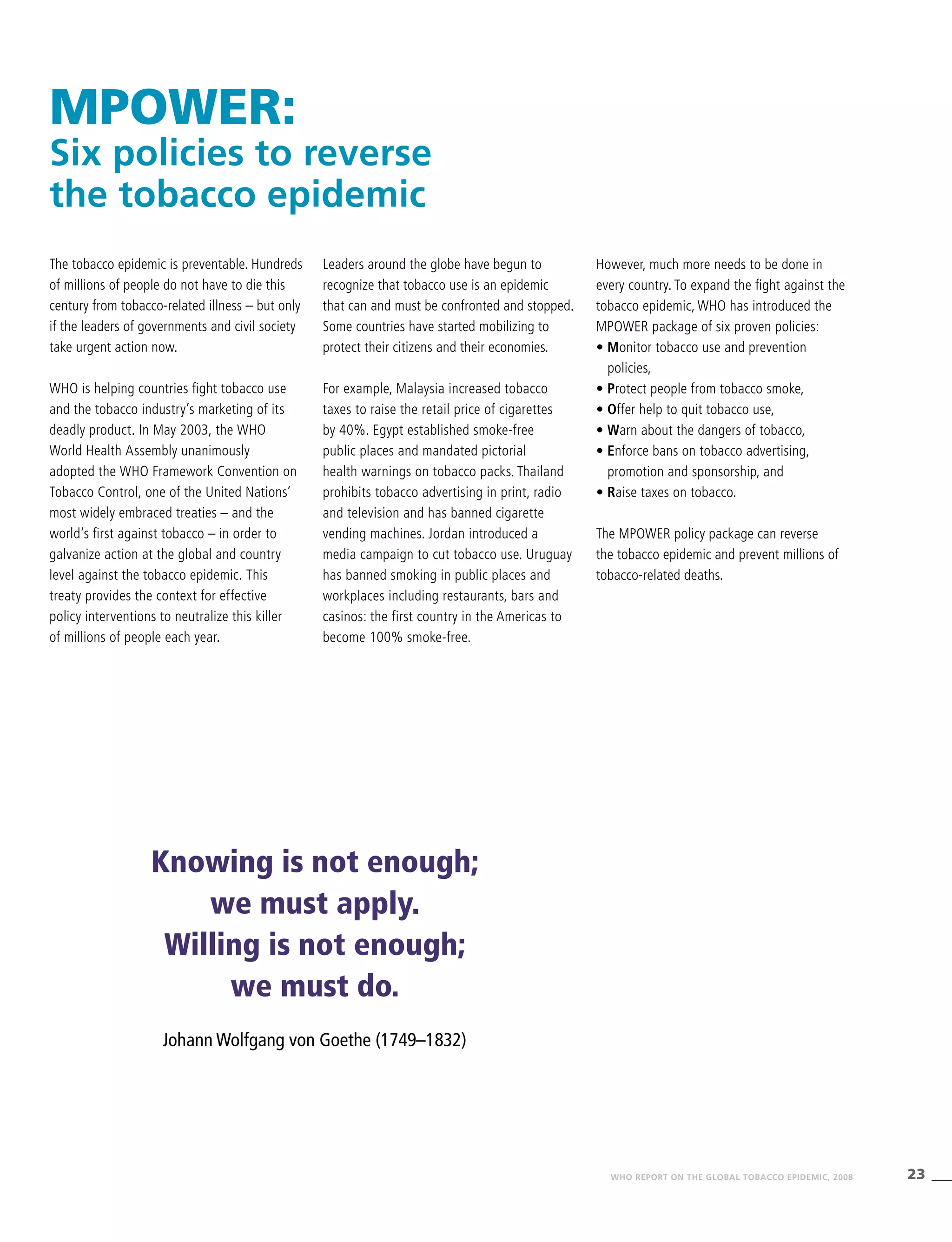 23WHO REPORT ON THE GLOBAL TOBACCO EPIDEMIC, 2008
MPOWER:
Six policies to reverse
the tobacco epidemic
The tobacco epidemic is preventable. Hundreds
of millions of people do not have to die this
century from tobacco-related illness – but only
if the leaders of governments and civil society
take urgent action now.
WHO is helping countries fight tobacco use
and the tobacco industry’s marketing of its
deadly product. In May 2003, the WHO
World Health Assembly unanimously
adopted the WHO Framework Convention on
Tobacco Control, one of the United Nations’
most widely embraced treaties – and the
world’s first against tobacco – in order to
galvanize action at the global and country
level against the tobacco epidemic. This
treaty provides the context for effective
policy interventions to neutralize this killer
of millions of people each year.
Leaders around the globe have begun to
recognize that tobacco use is an epidemic
that can and must be confronted and stopped.
Some countries have started mobilizing to
protect their citizens and their economies.
For example, Malaysia increased tobacco
taxes to raise the retail price of cigarettes
by 40%. Egypt established smoke-free
public places and mandated pictorial
health warnings on tobacco packs. Thailand
prohibits tobacco advertising in print, radio
and television and has banned cigarette
vending machines. Jordan introduced a
media campaign to cut tobacco use. Uruguay
has banned smoking in public places and
workplaces including restaurants, bars and
casinos: the first country in the Americas to
become 100% smoke-free.
However, much more needs to be done in
every country. To expand the fight against the
tobacco epidemic, WHO has introduced the
MPOWER package of six proven policies:
• Monitor tobacco use and prevention
policies,
• Protect people from tobacco smoke,
• Offer help to quit tobacco use,
• Warn about the dangers of tobacco,
• Enforce bans on tobacco advertising,
promotion and sponsorship, and
• Raise taxes on tobacco.
The MPOWER policy package can reverse
the tobacco epidemic and prevent millions of
tobacco-related deaths.
Knowing is not enough;
we must apply.
Willing is not enough;
we must do.
Johann Wolfgang von Goethe (1749–1832)
 