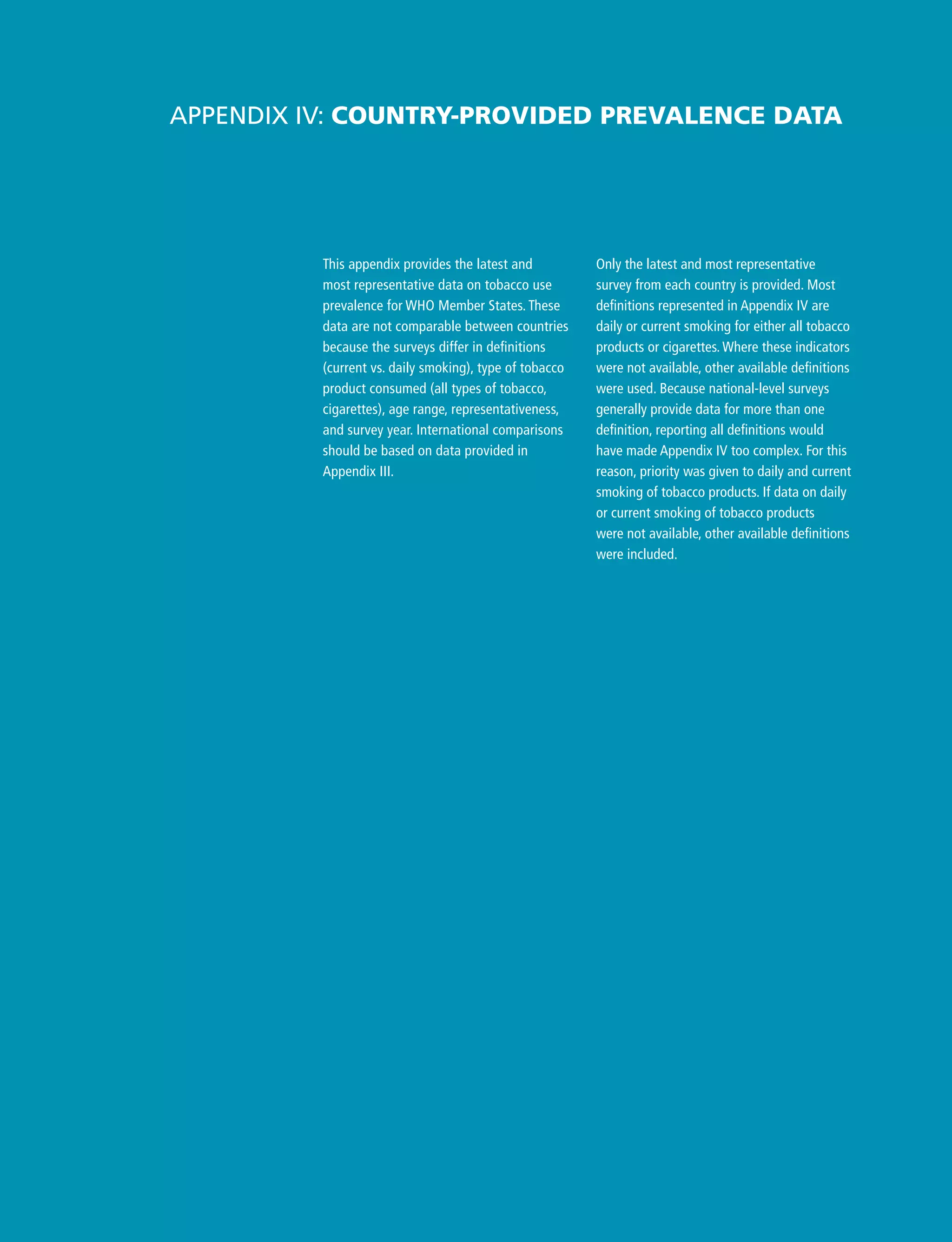Only the latest and most representative
survey from each country is provided. Most
definitions represented in Appendix IV are
daily or current smoking for either all tobacco
products or cigarettes. Where these indicators
were not available, other available definitions
were used. Because national-level surveys
generally provide data for more than one
definition, reporting all definitions would
have made Appendix IV too complex. For this
reason, priority was given to daily and current
smoking of tobacco products. If data on daily
or current smoking of tobacco products
were not available, other available definitions
were included.
Appendix IV: Country-provided prevalence data
This appendix provides the latest and
most representative data on tobacco use
prevalence for WHO Member States. These
data are not comparable between countries
because the surveys differ in definitions
(current vs. daily smoking), type of tobacco
product consumed (all types of tobacco,
cigarettes), age range, representativeness,
and survey year. International comparisons
should be based on data provided in
Appendix III.
 