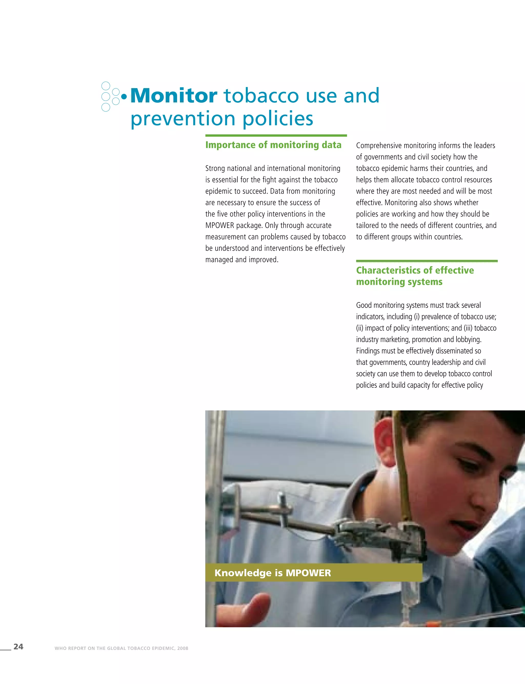 24 WHO REPORT ON THE GLOBAL TOBACCO EPIDEMIC, 2008
Knowledge is MPower
Monitor tobacco use and
prevention policies
Importance of monitoring data
Strong national and international monitoring
is essential for the fight against the tobacco
epidemic to succeed. Data from monitoring
are necessary to ensure the success of
the five other policy interventions in the
MPOWER package. Only through accurate
measurement can problems caused by tobacco
be understood and interventions be effectively
managed and improved.
Comprehensive monitoring informs the leaders
of governments and civil society how the
tobacco epidemic harms their countries, and
helps them allocate tobacco control resources
where they are most needed and will be most
effective. Monitoring also shows whether
policies are working and how they should be
tailored to the needs of different countries, and
to different groups within countries.
Characteristics of effective
monitoring systems
Good monitoring systems must track several
indicators, including (i) prevalence of tobacco use;
(ii) impact of policy interventions; and (iii) tobacco
industry marketing, promotion and lobbying.
Findings must be effectively disseminated so
that governments, country leadership and civil
society can use them to develop tobacco control
policies and build capacity for effective policy
 