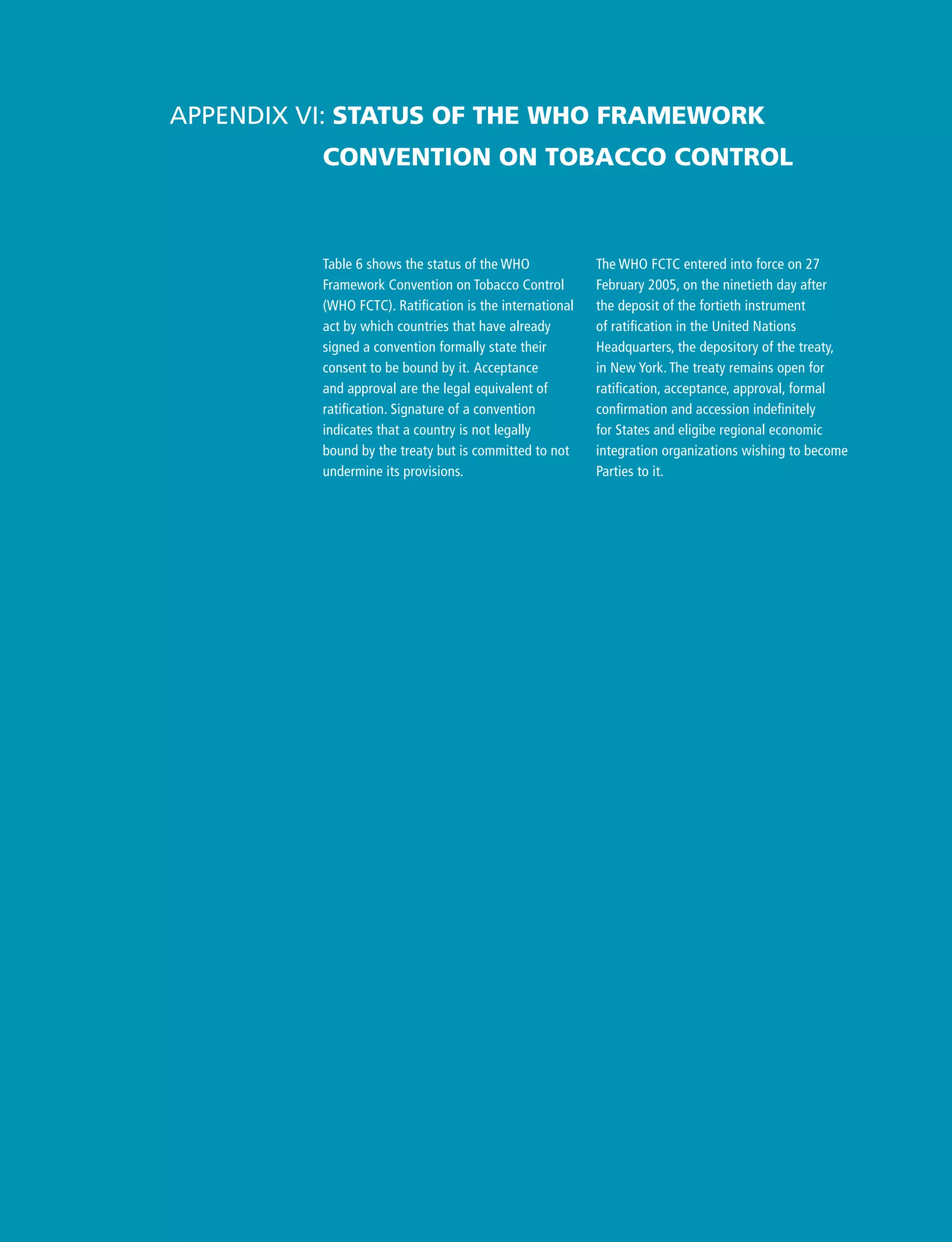 Table 6 shows the status of the WHO
Framework Convention on Tobacco Control
(WHO FCTC). Ratification is the international
act by which countries that have already
signed a convention formally state their
consent to be bound by it. Acceptance
and approval are the legal equivalent of
ratification. Signature of a convention
indicates that a country is not legally
bound by the treaty but is committed to not
undermine its provisions.
Appendix VI: Status of the WHO Framework
Convention on Tobacco Control
The WHO FCTC entered into force on 27
February 2005, on the ninetieth day after
the deposit of the fortieth instrument
of ratification in the United Nations
Headquarters, the depository of the treaty,
in New York. The treaty remains open for
ratification, acceptance, approval, formal
confirmation and accession indefinitely
for States and eligibe regional economic
integration organizations wishing to become
Parties to it.
 