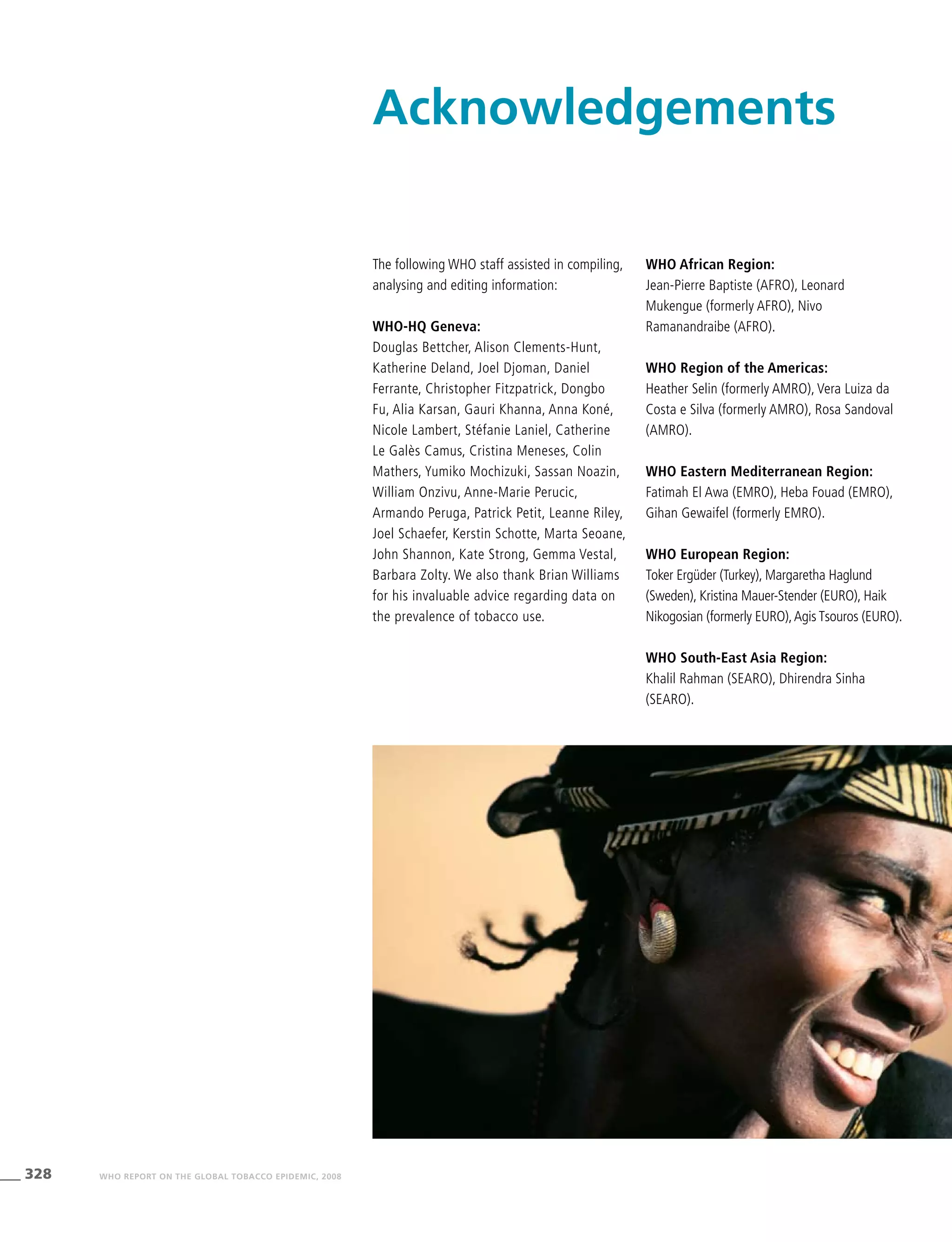 328 WHO REPORT ON THE GLOBAL TOBACCO EPIDEMIC, 2008
Acknowledgements
The following WHO staff assisted in compiling,
analysing and editing information:
WHO-HQ Geneva:
Douglas Bettcher, Alison Clements-Hunt,
Katherine Deland, Joel Djoman, Daniel
Ferrante, Christopher Fitzpatrick, Dongbo
Fu, Alia Karsan, Gauri Khanna, Anna Koné,
Nicole Lambert, Stéfanie Laniel, Catherine
Le Galès Camus, Cristina Meneses, Colin
Mathers, Yumiko Mochizuki, Sassan Noazin,
William Onzivu, Anne-Marie Perucic,
Armando Peruga, Patrick Petit, Leanne Riley,
Joel Schaefer, Kerstin Schotte, Marta Seoane,
John Shannon, Kate Strong, Gemma Vestal,
Barbara Zolty. We also thank Brian Williams
for his invaluable advice regarding data on
the prevalence of tobacco use.
WHO African Region:
Jean-Pierre Baptiste (AFRO), Leonard
Mukengue (formerly AFRO), Nivo
Ramanandraibe (AFRO).
WHO Region of the Americas:
Heather Selin (formerly AMRO), Vera Luiza da
Costa e Silva (formerly AMRO), Rosa Sandoval
(AMRO).
WHO Eastern Mediterranean Region:
Fatimah El Awa (EMRO), Heba Fouad (EMRO),
Gihan Gewaifel (formerly EMRO).
WHO European Region:
Toker Ergüder (Turkey), Margaretha Haglund
(Sweden), Kristina Mauer-Stender (EURO), Haik
Nikogosian (formerly EURO),Agis Tsouros (EURO).
WHO South-East Asia Region:
Khalil Rahman (SEARO), Dhirendra Sinha
(SEARO).
 