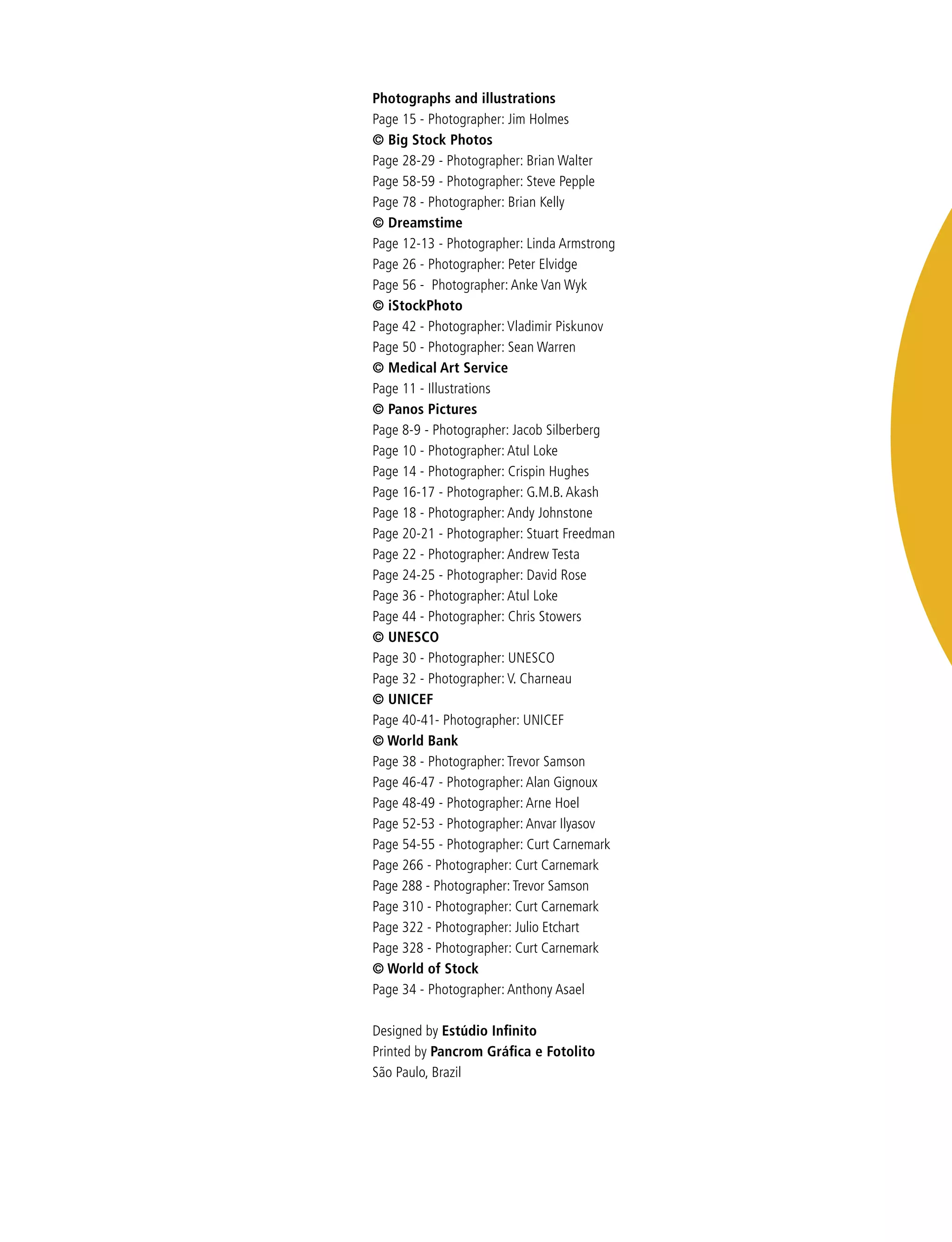 Photographs and illustrations
Page 15 - Photographer: Jim Holmes
© Big Stock Photos
Page 28-29 - Photographer: Brian Walter
Page 58-59 - Photographer: Steve Pepple
Page 78 - Photographer: Brian Kelly
© Dreamstime
Page 12-13 - Photographer: Linda Armstrong
Page 26 - Photographer: Peter Elvidge	
Page 56 - Photographer: Anke Van Wyk
© iStockPhoto		
Page 42 - Photographer: Vladimir Piskunov
Page 50 - Photographer: Sean Warren	
© Medical Art Service
Page 11 - Illustrations
© Panos Pictures	
Page 8-9 - Photographer: Jacob Silberberg
Page 10 - Photographer: Atul Loke
Page 14 - Photographer: Crispin Hughes
Page 16-17 - Photographer: G.M.B. Akash
Page 18 - Photographer: Andy Johnstone
Page 20-21 - Photographer: Stuart Freedman
Page 22 - Photographer: Andrew Testa
Page 24-25 - Photographer: David Rose
Page 36 - Photographer: Atul Loke
Page 44 - Photographer: Chris Stowers
© UNESCO
Page 30 - Photographer: UNESCO
Page 32 - Photographer: V. Charneau
© UNICEF
Page 40-41- Photographer: UNICEF
© World Bank
Page 38 - Photographer: Trevor Samson
Page 46-47 - Photographer: Alan Gignoux
Page 48-49 - Photographer: Arne Hoel
Page 52-53 - Photographer: Anvar Ilyasov
Page 54-55 - Photographer: Curt Carnemark
Page 266 - Photographer: Curt Carnemark
Page 288 - Photographer: Trevor Samson
Page 310 - Photographer: Curt Carnemark
Page 322 - Photographer: Julio Etchart
Page 328 - Photographer: Curt Carnemark
© World of Stock
Page 34 - Photographer: Anthony Asael
Designed by Estúdio Infinito
Printed by Pancrom Gráfica e Fotolito
São Paulo, Brazil
 