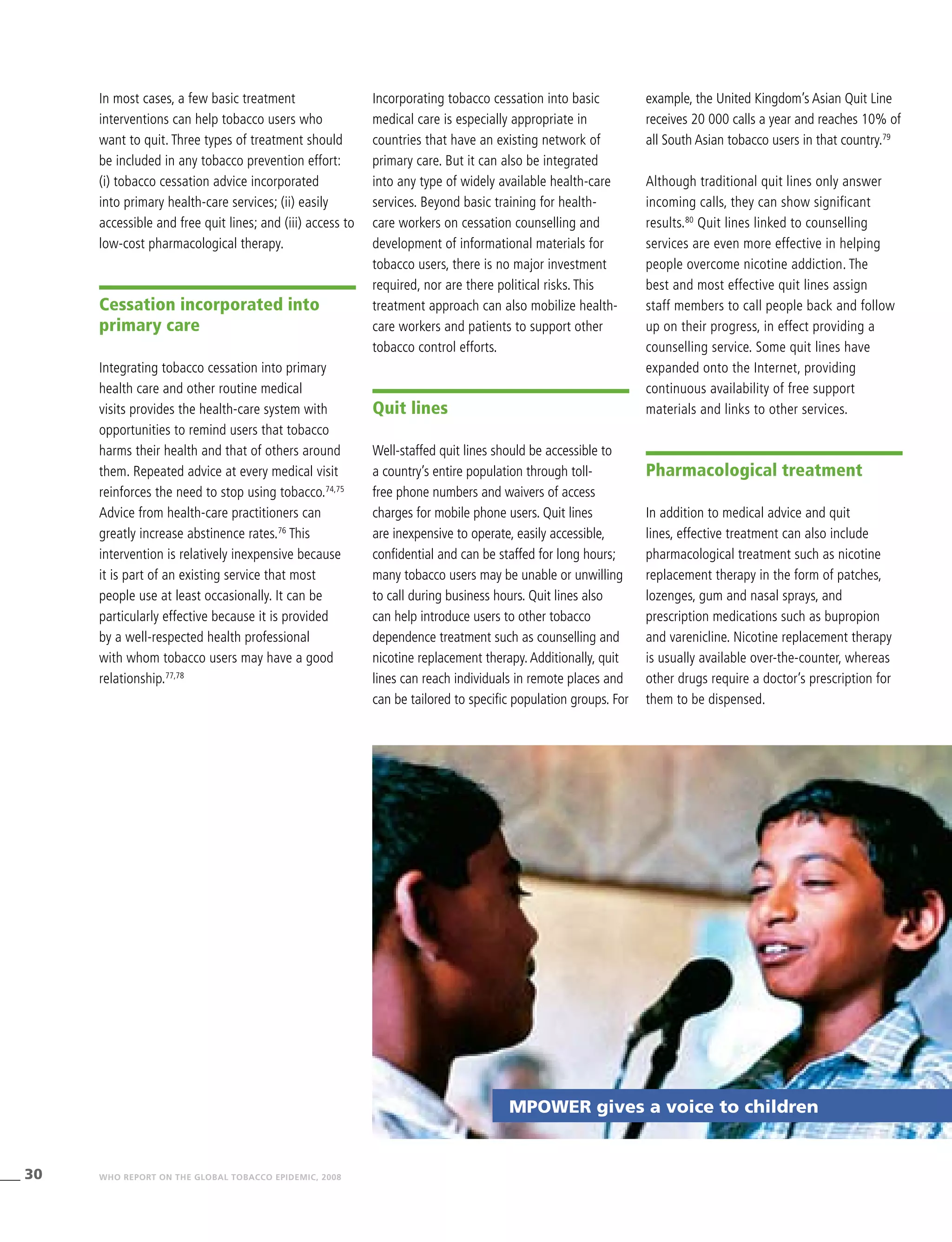 30 WHO REPORT ON THE GLOBAL TOBACCO EPIDEMIC, 2008
MPOWER gives a voice to children
In most cases, a few basic treatment
interventions can help tobacco users who
want to quit. Three types of treatment should
be included in any tobacco prevention effort:
(i) tobacco cessation advice incorporated
into primary health-care services; (ii) easily
accessible and free quit lines; and (iii) access to
low-cost pharmacological therapy.
Cessation incorporated into
primary care
Integrating tobacco cessation into primary
health care and other routine medical
visits provides the health-care system with
opportunities to remind users that tobacco
harms their health and that of others around
them. Repeated advice at every medical visit
reinforces the need to stop using tobacco.74,75
Advice from health-care practitioners can
greatly increase abstinence rates.76
This
intervention is relatively inexpensive because
it is part of an existing service that most
people use at least occasionally. It can be
particularly effective because it is provided
by a well-respected health professional
with whom tobacco users may have a good
relationship.77,78
Incorporating tobacco cessation into basic
medical care is especially appropriate in
countries that have an existing network of
primary care. But it can also be integrated
into any type of widely available health-care
services. Beyond basic training for health-
care workers on cessation counselling and
development of informational materials for
tobacco users, there is no major investment
required, nor are there political risks. This
treatment approach can also mobilize health-
care workers and patients to support other
tobacco control efforts.
Quit lines
Well-staffed quit lines should be accessible to
a country’s entire population through toll-
free phone numbers and waivers of access
charges for mobile phone users. Quit lines
are inexpensive to operate, easily accessible,
confidential and can be staffed for long hours;
many tobacco users may be unable or unwilling
to call during business hours. Quit lines also
can help introduce users to other tobacco
dependence treatment such as counselling and
nicotine replacement therapy.Additionally, quit
lines can reach individuals in remote places and
can be tailored to specific population groups. For
example, the United Kingdom’s Asian Quit Line
receives 20 000 calls a year and reaches 10% of
all South Asian tobacco users in that country.79
Although traditional quit lines only answer
incoming calls, they can show significant
results.80
Quit lines linked to counselling
services are even more effective in helping
people overcome nicotine addiction. The
best and most effective quit lines assign
staff members to call people back and follow
up on their progress, in effect providing a
counselling service. Some quit lines have
expanded onto the Internet, providing
continuous availability of free support
materials and links to other services.
Pharmacological treatment
In addition to medical advice and quit
lines, effective treatment can also include
pharmacological treatment such as nicotine
replacement therapy in the form of patches,
lozenges, gum and nasal sprays, and
prescription medications such as bupropion
and varenicline. Nicotine replacement therapy
is usually available over-the-counter, whereas
other drugs require a doctor’s prescription for
them to be dispensed.
 
