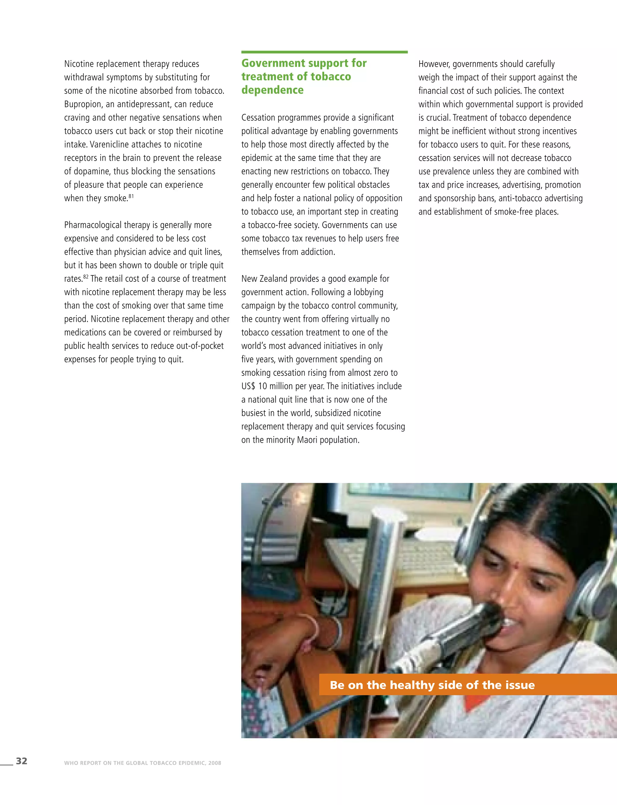 32 WHO REPORT ON THE GLOBAL TOBACCO EPIDEMIC, 2008
Be on the healthy side of the issue
Nicotine replacement therapy reduces
withdrawal symptoms by substituting for
some of the nicotine absorbed from tobacco.
Bupropion, an antidepressant, can reduce
craving and other negative sensations when
tobacco users cut back or stop their nicotine
intake. Varenicline attaches to nicotine
receptors in the brain to prevent the release
of dopamine, thus blocking the sensations
of pleasure that people can experience
when they smoke.81
Pharmacological therapy is generally more
expensive and considered to be less cost
effective than physician advice and quit lines,
but it has been shown to double or triple quit
rates.82
The retail cost of a course of treatment
with nicotine replacement therapy may be less
than the cost of smoking over that same time
period. Nicotine replacement therapy and other
medications can be covered or reimbursed by
public health services to reduce out-of-pocket
expenses for people trying to quit.
Government support for
treatment of tobacco
dependence
Cessation programmes provide a significant
political advantage by enabling governments
to help those most directly affected by the
epidemic at the same time that they are
enacting new restrictions on tobacco. They
generally encounter few political obstacles
and help foster a national policy of opposition
to tobacco use, an important step in creating
a tobacco-free society. Governments can use
some tobacco tax revenues to help users free
themselves from addiction.
New Zealand provides a good example for
government action. Following a lobbying
campaign by the tobacco control community,
the country went from offering virtually no
tobacco cessation treatment to one of the
world’s most advanced initiatives in only
five years, with government spending on
smoking cessation rising from almost zero to
US$ 10 million per year. The initiatives include
a national quit line that is now one of the
busiest in the world, subsidized nicotine
replacement therapy and quit services focusing
on the minority Maori population.
However, governments should carefully
weigh the impact of their support against the
financial cost of such policies. The context
within which governmental support is provided
is crucial. Treatment of tobacco dependence
might be inefficient without strong incentives
for tobacco users to quit. For these reasons,
cessation services will not decrease tobacco
use prevalence unless they are combined with
tax and price increases, advertising, promotion
and sponsorship bans, anti-tobacco advertising
and establishment of smoke-free places.
 