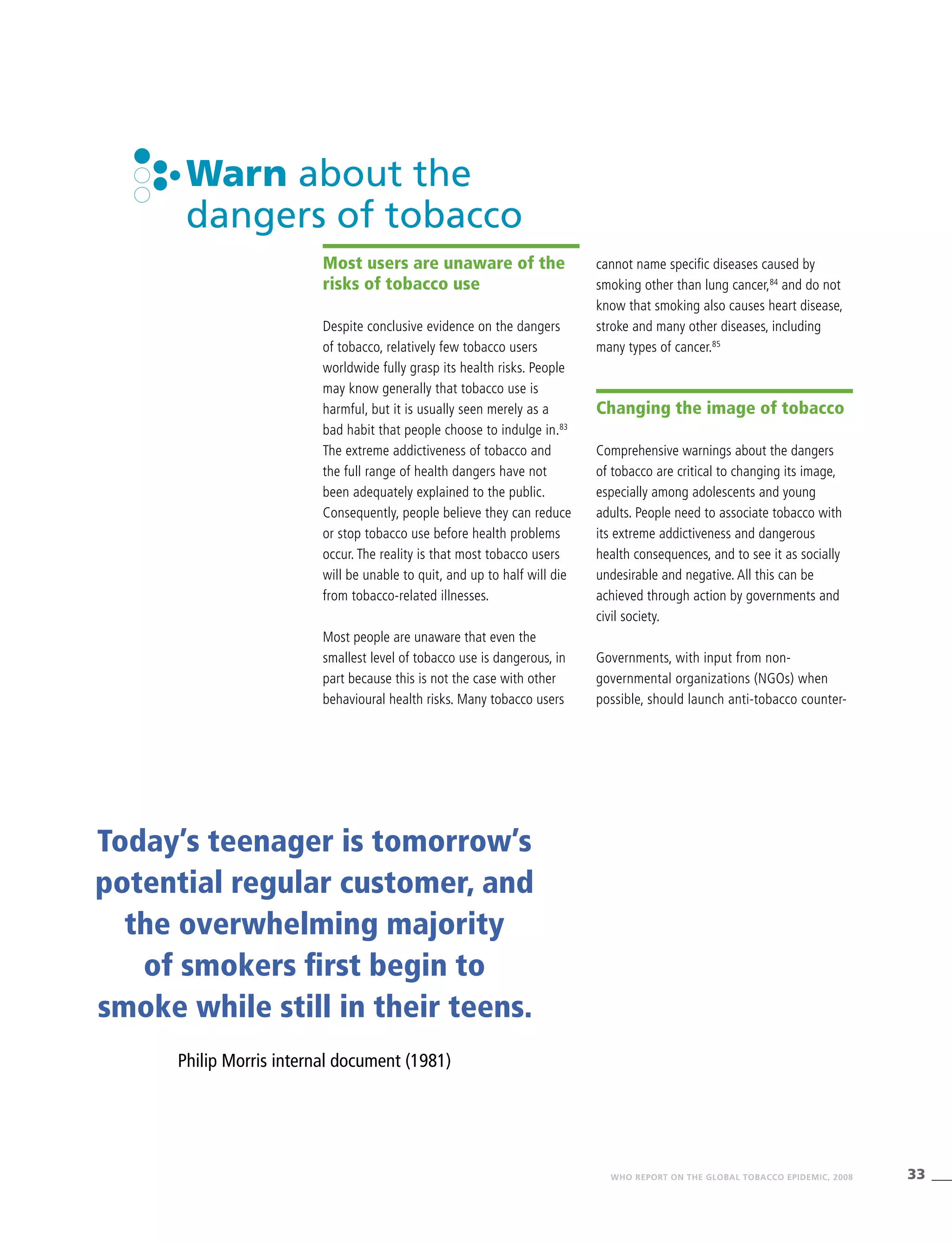 33WHO REPORT ON THE GLOBAL TOBACCO EPIDEMIC, 2008
Warn about the
dangers of tobacco
Most users are unaware of the
risks of tobacco use
Despite conclusive evidence on the dangers
of tobacco, relatively few tobacco users
worldwide fully grasp its health risks. People
may know generally that tobacco use is
harmful, but it is usually seen merely as a
bad habit that people choose to indulge in.83
The extreme addictiveness of tobacco and
the full range of health dangers have not
been adequately explained to the public.
Consequently, people believe they can reduce
or stop tobacco use before health problems
occur. The reality is that most tobacco users
will be unable to quit, and up to half will die
from tobacco-related illnesses.
Most people are unaware that even the
smallest level of tobacco use is dangerous, in
part because this is not the case with other
behavioural health risks. Many tobacco users
cannot name specific diseases caused by
smoking other than lung cancer,84
and do not
know that smoking also causes heart disease,
stroke and many other diseases, including
many types of cancer.85
Changing the image of tobacco
Comprehensive warnings about the dangers
of tobacco are critical to changing its image,
especially among adolescents and young
adults. People need to associate tobacco with
its extreme addictiveness and dangerous
health consequences, and to see it as socially
undesirable and negative. All this can be
achieved through action by governments and
civil society.
Governments, with input from non-
governmental organizations (NGOs) when
possible, should launch anti-tobacco counter-
Today’s teenager is tomorrow’s
potential regular customer, and
the overwhelming majority
of smokers first begin to
smoke while still in their teens.
Philip Morris internal document (1981)
 