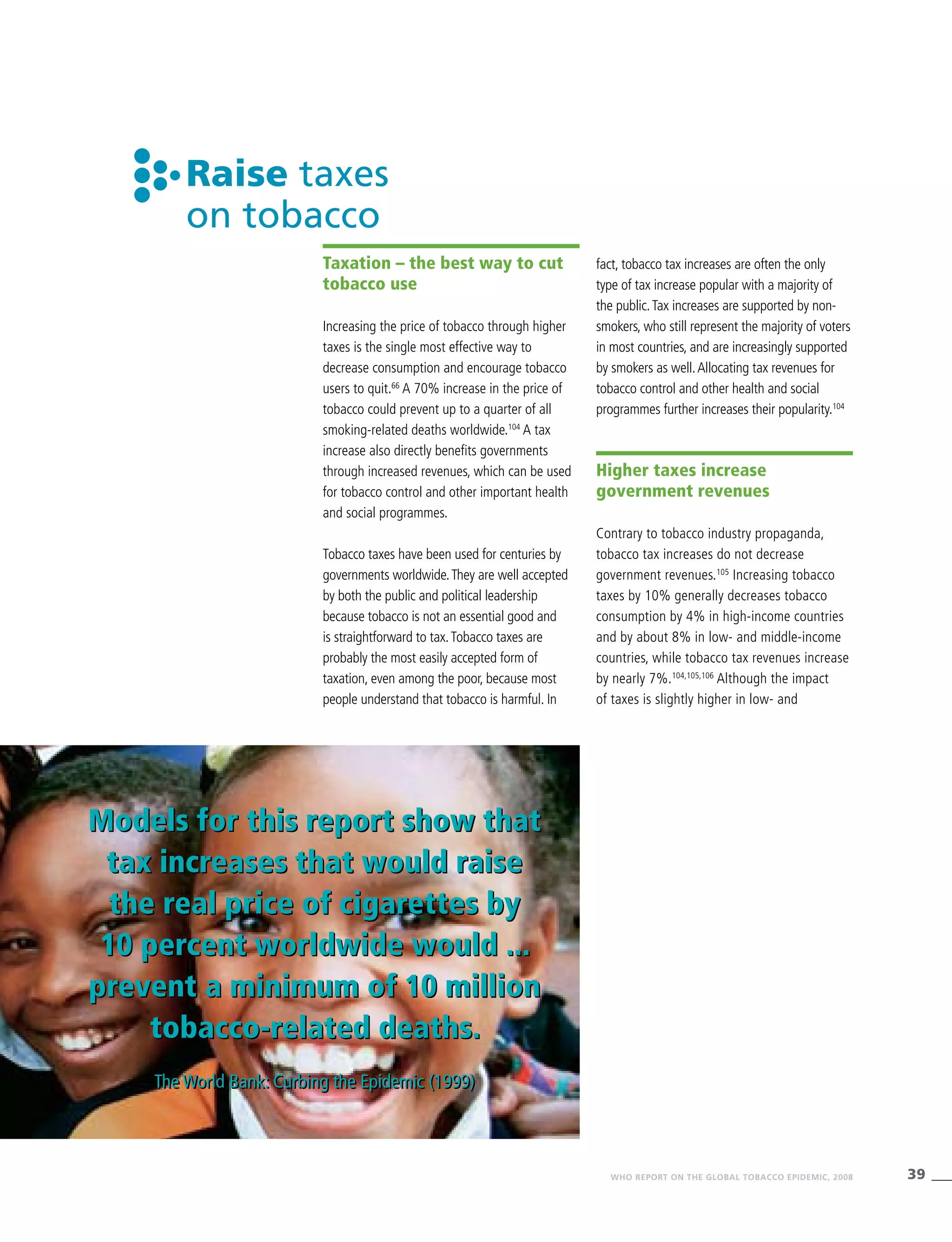 39WHO REPORT ON THE GLOBAL TOBACCO EPIDEMIC, 2008
Models for this report show that
tax increases that would raise
the real price of cigarettes by
10 percent worldwide would ...
prevent a minimum of 10 million
tobacco-related deaths.
The World Bank: Curbing the Epidemic (1999)
Raise taxes
on tobacco
Taxation – the best way to cut
tobacco use
Increasing the price of tobacco through higher
taxes is the single most effective way to
decrease consumption and encourage tobacco
users to quit.66
A 70% increase in the price of
tobacco could prevent up to a quarter of all
smoking-related deaths worldwide.104
A tax
increase also directly benefits governments
through increased revenues, which can be used
for tobacco control and other important health
and social programmes.
Tobacco taxes have been used for centuries by
governments worldwide.They are well accepted
by both the public and political leadership
because tobacco is not an essential good and
is straightforward to tax.Tobacco taxes are
probably the most easily accepted form of
taxation, even among the poor, because most
people understand that tobacco is harmful. In
fact, tobacco tax increases are often the only
type of tax increase popular with a majority of
the public.Tax increases are supported by non-
smokers, who still represent the majority of voters
in most countries, and are increasingly supported
by smokers as well.Allocating tax revenues for
tobacco control and other health and social
programmes further increases their popularity.104
Higher taxes increase
government revenues
Contrary to tobacco industry propaganda,
tobacco tax increases do not decrease
government revenues.105
Increasing tobacco
taxes by 10% generally decreases tobacco
consumption by 4% in high-income countries
and by about 8% in low- and middle-income
countries, while tobacco tax revenues increase
by nearly 7%.104,105,106
Although the impact
of taxes is slightly higher in low- and
Models for this report show that
tax increases that would raise
the real price of cigarettes by
10 percent worldwide would ...
prevent a minimum of 10 million
tobacco-related deaths.
The World Bank: Curbing the Epidemic (1999)
 