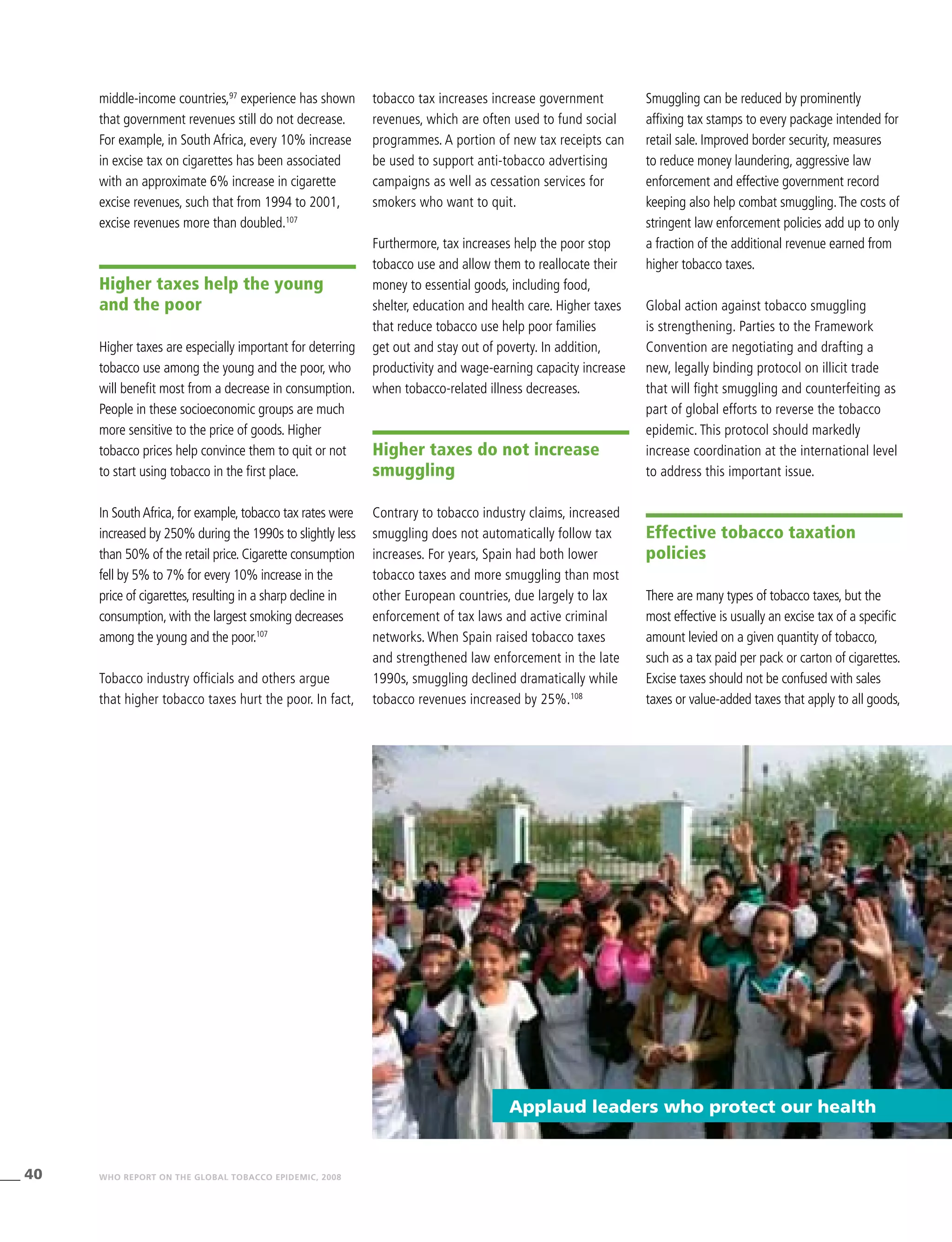 40 WHO REPORT ON THE GLOBAL TOBACCO EPIDEMIC, 2008
middle-income countries,97
experience has shown
that government revenues still do not decrease.
For example, in South Africa, every 10% increase
in excise tax on cigarettes has been associated
with an approximate 6% increase in cigarette
excise revenues, such that from 1994 to 2001,
excise revenues more than doubled.107
Higher taxes help the young
and the poor
Higher taxes are especially important for deterring
tobacco use among the young and the poor, who
will benefit most from a decrease in consumption.
People in these socioeconomic groups are much
more sensitive to the price of goods. Higher
tobacco prices help convince them to quit or not
to start using tobacco in the first place.
In SouthAfrica, for example, tobacco tax rates were
increased by 250% during the 1990s to slightly less
than 50% of the retail price. Cigarette consumption
fell by 5% to 7% for every 10% increase in the
price of cigarettes, resulting in a sharp decline in
consumption, with the largest smoking decreases
among the young and the poor.107
Tobacco industry officials and others argue
that higher tobacco taxes hurt the poor. In fact,
tobacco tax increases increase government
revenues, which are often used to fund social
programmes. A portion of new tax receipts can
be used to support anti-tobacco advertising
campaigns as well as cessation services for
smokers who want to quit.
Furthermore, tax increases help the poor stop
tobacco use and allow them to reallocate their
money to essential goods, including food,
shelter, education and health care. Higher taxes
that reduce tobacco use help poor families
get out and stay out of poverty. In addition,
productivity and wage-earning capacity increase
when tobacco-related illness decreases.
Higher taxes do not increase
smuggling
Contrary to tobacco industry claims, increased
smuggling does not automatically follow tax
increases. For years, Spain had both lower
tobacco taxes and more smuggling than most
other European countries, due largely to lax
enforcement of tax laws and active criminal
networks. When Spain raised tobacco taxes
and strengthened law enforcement in the late
1990s, smuggling declined dramatically while
tobacco revenues increased by 25%.108
Smuggling can be reduced by prominently
affixing tax stamps to every package intended for
retail sale. Improved border security, measures
to reduce money laundering, aggressive law
enforcement and effective government record
keeping also help combat smuggling.The costs of
stringent law enforcement policies add up to only
a fraction of the additional revenue earned from
higher tobacco taxes.
Global action against tobacco smuggling
is strengthening. Parties to the Framework
Convention are negotiating and drafting a
new, legally binding protocol on illicit trade
that will fight smuggling and counterfeiting as
part of global efforts to reverse the tobacco
epidemic. This protocol should markedly
increase coordination at the international level
to address this important issue.
Effective tobacco taxation
policies
There are many types of tobacco taxes, but the
most effective is usually an excise tax of a specific
amount levied on a given quantity of tobacco,
such as a tax paid per pack or carton of cigarettes.
Excise taxes should not be confused with sales
taxes or value-added taxes that apply to all goods,
Applaud leaders who protect our health
 