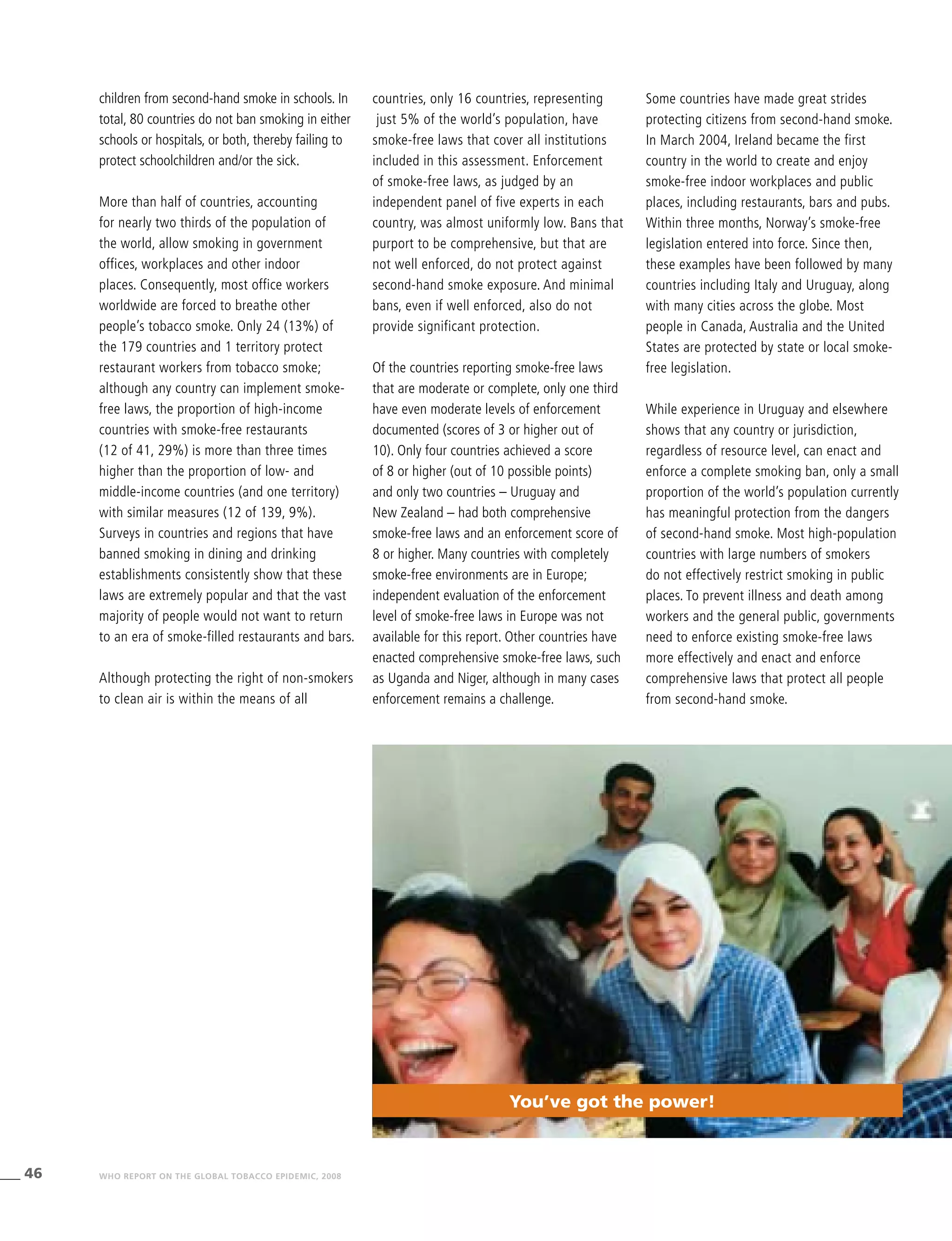 46 WHO REPORT ON THE GLOBAL TOBACCO EPIDEMIC, 2008
children from second-hand smoke in schools. In
total, 80 countries do not ban smoking in either
schools or hospitals, or both, thereby failing to
protect schoolchildren and/or the sick.
More than half of countries, accounting
for nearly two thirds of the population of
the world, allow smoking in government
offices, workplaces and other indoor
places. Consequently, most office workers
worldwide are forced to breathe other
people’s tobacco smoke. Only 24 (13%) of
the 179 countries and 1 territory protect
restaurant workers from tobacco smoke;
although any country can implement smoke-
free laws, the proportion of high-income
countries with smoke-free restaurants
(12 of 41, 29%) is more than three times
higher than the proportion of low- and
middle-income countries (and one territory)
with similar measures (12 of 139, 9%).
Surveys in countries and regions that have
banned smoking in dining and drinking
establishments consistently show that these
laws are extremely popular and that the vast
majority of people would not want to return
to an era of smoke-filled restaurants and bars.
Although protecting the right of non-smokers
to clean air is within the means of all
countries, only 16 countries, representing
just 5% of the world’s population, have
smoke-free laws that cover all institutions
included in this assessment. Enforcement
of smoke-free laws, as judged by an
independent panel of five experts in each
country, was almost uniformly low. Bans that
purport to be comprehensive, but that are
not well enforced, do not protect against
second-hand smoke exposure. And minimal
bans, even if well enforced, also do not
provide significant protection.
Of the countries reporting smoke-free laws
that are moderate or complete, only one third
have even moderate levels of enforcement
documented (scores of 3 or higher out of
10). Only four countries achieved a score
of 8 or higher (out of 10 possible points)
and only two countries – Uruguay and
New Zealand – had both comprehensive
smoke-free laws and an enforcement score of
8 or higher. Many countries with completely
smoke-free environments are in Europe;
independent evaluation of the enforcement
level of smoke-free laws in Europe was not
available for this report. Other countries have
enacted comprehensive smoke-free laws, such
as Uganda and Niger, although in many cases
enforcement remains a challenge.
Some countries have made great strides
protecting citizens from second-hand smoke.
In March 2004, Ireland became the first
country in the world to create and enjoy
smoke-free indoor workplaces and public
places, including restaurants, bars and pubs.
Within three months, Norway’s smoke-free
legislation entered into force. Since then,
these examples have been followed by many
countries including Italy and Uruguay, along
with many cities across the globe. Most
people in Canada, Australia and the United
States are protected by state or local smoke-
free legislation.
While experience in Uruguay and elsewhere
shows that any country or jurisdiction,
regardless of resource level, can enact and
enforce a complete smoking ban, only a small
proportion of the world’s population currently
has meaningful protection from the dangers
of second-hand smoke. Most high-population
countries with large numbers of smokers
do not effectively restrict smoking in public
places. To prevent illness and death among
workers and the general public, governments
need to enforce existing smoke-free laws
more effectively and enact and enforce
comprehensive laws that protect all people
from second-hand smoke.
You’ve got the power!
 