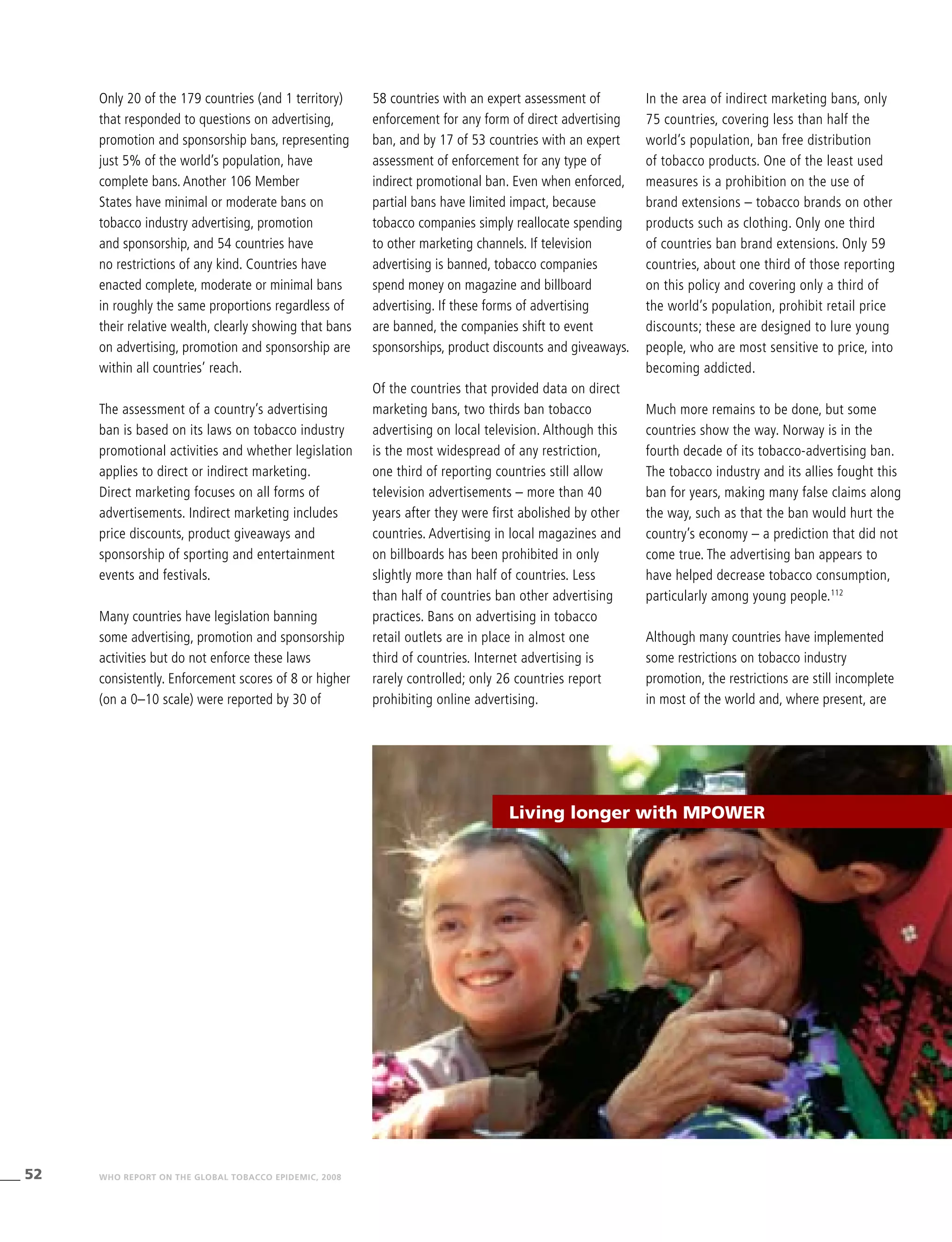 52 WHO REPORT ON THE GLOBAL TOBACCO EPIDEMIC, 2008
58 countries with an expert assessment of
enforcement for any form of direct advertising
ban, and by 17 of 53 countries with an expert
assessment of enforcement for any type of
indirect promotional ban. Even when enforced,
partial bans have limited impact, because
tobacco companies simply reallocate spending
to other marketing channels. If television
advertising is banned, tobacco companies
spend money on magazine and billboard
advertising. If these forms of advertising
are banned, the companies shift to event
sponsorships, product discounts and giveaways.
Of the countries that provided data on direct
marketing bans, two thirds ban tobacco
advertising on local television. Although this
is the most widespread of any restriction,
one third of reporting countries still allow
television advertisements – more than 40
years after they were first abolished by other
countries. Advertising in local magazines and
on billboards has been prohibited in only
slightly more than half of countries. Less
than half of countries ban other advertising
practices. Bans on advertising in tobacco
retail outlets are in place in almost one
third of countries. Internet advertising is
rarely controlled; only 26 countries report
prohibiting online advertising.
In the area of indirect marketing bans, only
75 countries, covering less than half the
world’s population, ban free distribution
of tobacco products. One of the least used
measures is a prohibition on the use of
brand extensions – tobacco brands on other
products such as clothing. Only one third
of countries ban brand extensions. Only 59
countries, about one third of those reporting
on this policy and covering only a third of
the world’s population, prohibit retail price
discounts; these are designed to lure young
people, who are most sensitive to price, into
becoming addicted.
Much more remains to be done, but some
countries show the way. Norway is in the
fourth decade of its tobacco-advertising ban.
The tobacco industry and its allies fought this
ban for years, making many false claims along
the way, such as that the ban would hurt the
country’s economy – a prediction that did not
come true. The advertising ban appears to
have helped decrease tobacco consumption,
particularly among young people.112
Although many countries have implemented
some restrictions on tobacco industry
promotion, the restrictions are still incomplete
in most of the world and, where present, are
Only 20 of the 179 countries (and 1 territory)
that responded to questions on advertising,
promotion and sponsorship bans, representing
just 5% of the world’s population, have
complete bans. Another 106 Member
States have minimal or moderate bans on
tobacco industry advertising, promotion
and sponsorship, and 54 countries have
no restrictions of any kind. Countries have
enacted complete, moderate or minimal bans
in roughly the same proportions regardless of
their relative wealth, clearly showing that bans
on advertising, promotion and sponsorship are
within all countries’ reach.
The assessment of a country’s advertising
ban is based on its laws on tobacco industry
promotional activities and whether legislation
applies to direct or indirect marketing.
Direct marketing focuses on all forms of
advertisements. Indirect marketing includes
price discounts, product giveaways and
sponsorship of sporting and entertainment
events and festivals.
Many countries have legislation banning
some advertising, promotion and sponsorship
activities but do not enforce these laws
consistently. Enforcement scores of 8 or higher
(on a 0–10 scale) were reported by 30 of
Living longer with MPOWER
 