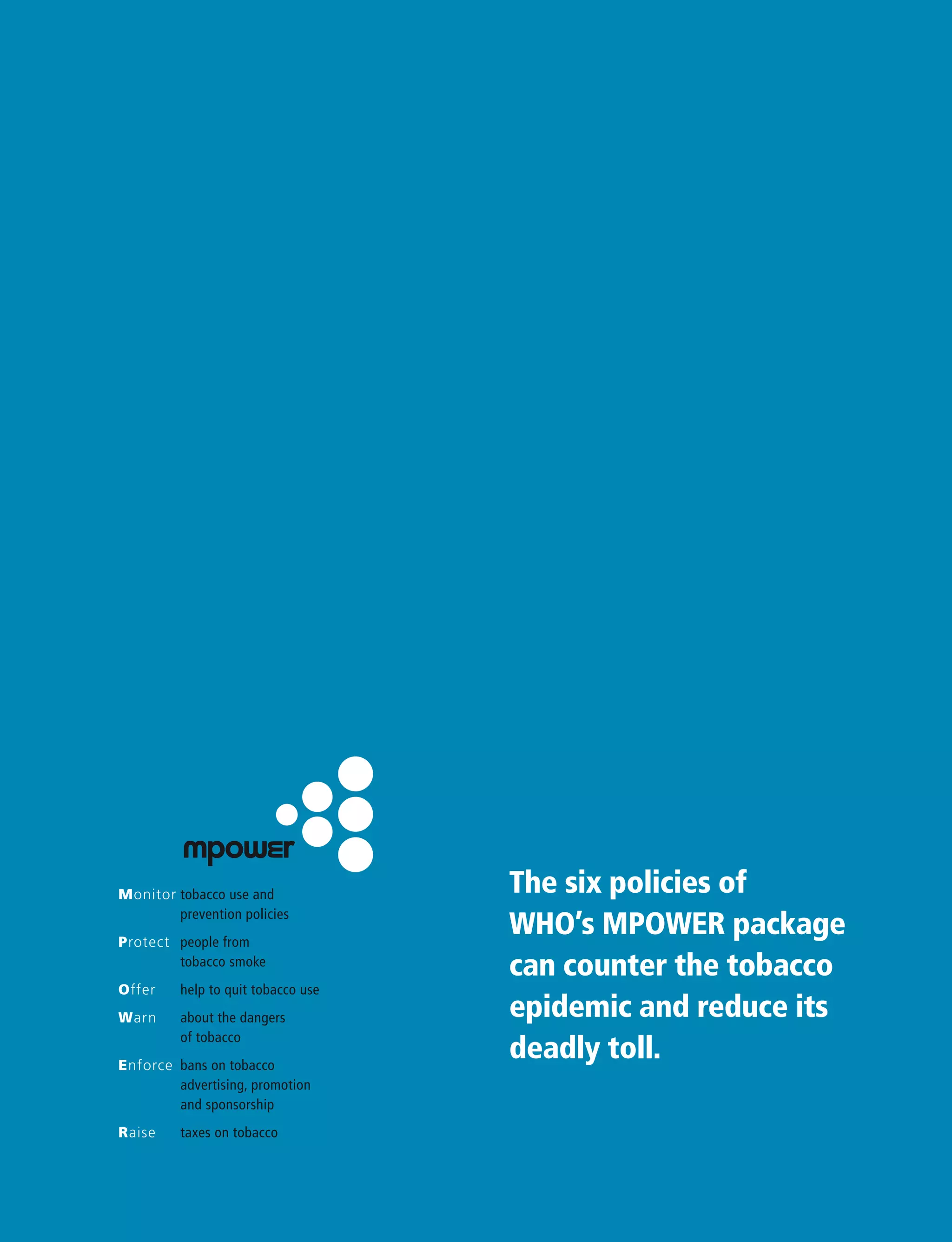 The six policies of
WHO’s MPOWER package
can counter the tobacco
epidemic and reduce its
deadly toll.
Monitor tobacco use and
prevention policies
Protect people from
tobacco smoke
Offer help to quit tobacco use
Warn about the dangers
of tobacco
Enforce bans on tobacco
advertising, promotion
and sponsorship
Raise taxes on tobacco
 
