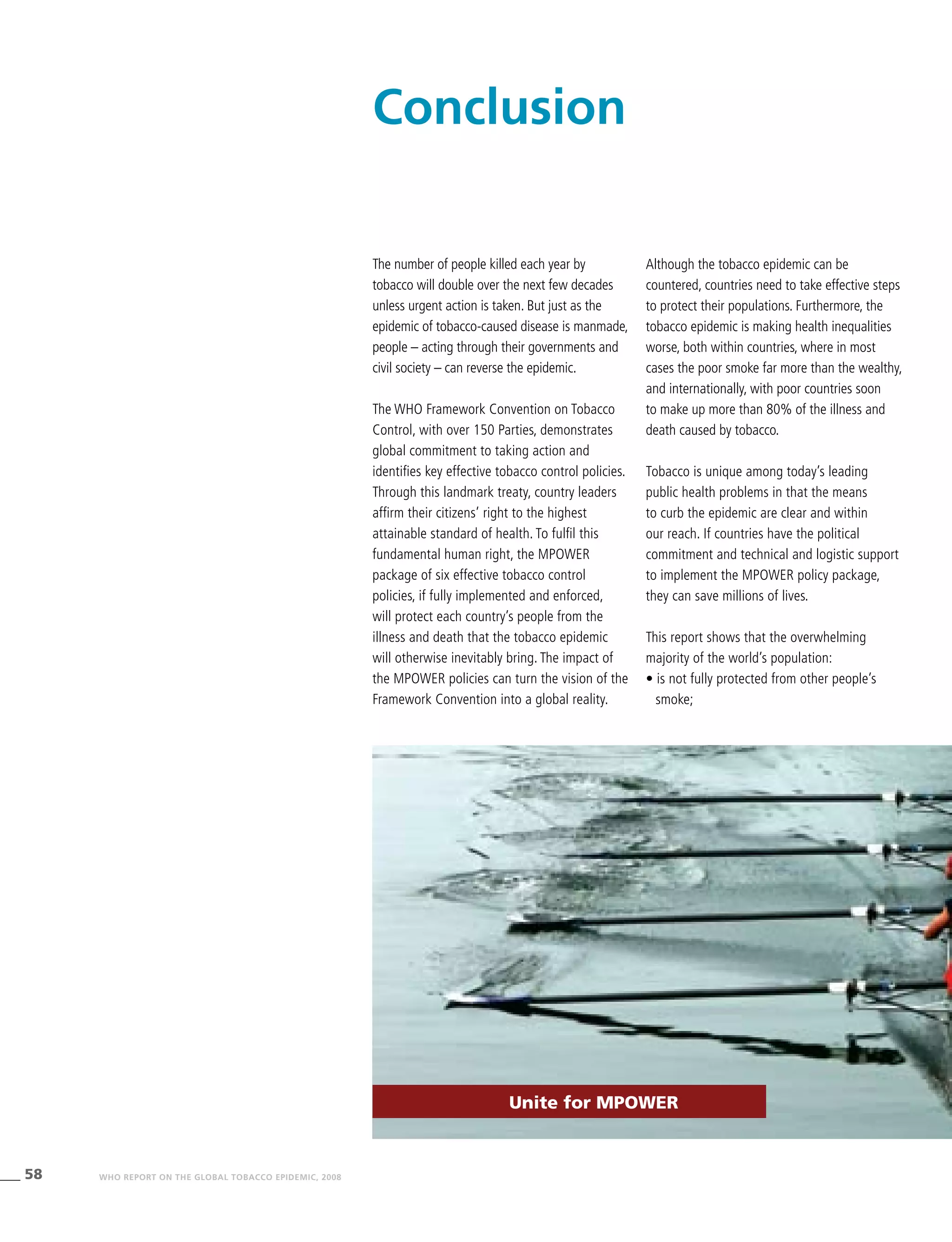 58 WHO REPORT ON THE GLOBAL TOBACCO EPIDEMIC, 2008
The number of people killed each year by
tobacco will double over the next few decades
unless urgent action is taken. But just as the
epidemic of tobacco-caused disease is manmade,
people – acting through their governments and
civil society – can reverse the epidemic.
The WHO Framework Convention on Tobacco
Control, with over 150 Parties, demonstrates
global commitment to taking action and
identifies key effective tobacco control policies.
Through this landmark treaty, country leaders
affirm their citizens’ right to the highest
attainable standard of health. To fulfil this
fundamental human right, the MPOWER
package of six effective tobacco control
policies, if fully implemented and enforced,
will protect each country’s people from the
illness and death that the tobacco epidemic
will otherwise inevitably bring. The impact of
the MPOWER policies can turn the vision of the
Framework Convention into a global reality.
Although the tobacco epidemic can be
countered, countries need to take effective steps
to protect their populations. Furthermore, the
tobacco epidemic is making health inequalities
worse, both within countries, where in most
cases the poor smoke far more than the wealthy,
and internationally, with poor countries soon
to make up more than 80% of the illness and
death caused by tobacco.
Tobacco is unique among today’s leading
public health problems in that the means
to curb the epidemic are clear and within
our reach. If countries have the political
commitment and technical and logistic support
to implement the MPOWER policy package,
they can save millions of lives.
This report shows that the overwhelming
majority of the world’s population:
• is not fully protected from other people’s
smoke;
Conclusion
Unite for MPOWER
 