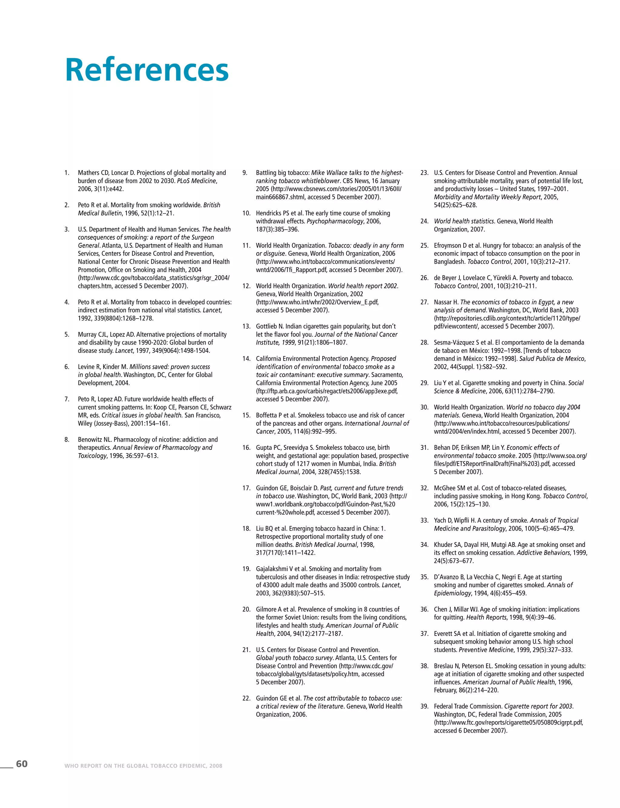 60 WHO REPORT ON THE GLOBAL TOBACCO EPIDEMIC, 2008
9.	 Battling big tobacco: Mike Wallace talks to the highest-
ranking tobacco whistleblower. CBS News, 16 January
2005 (http://www.cbsnews.com/stories/2005/01/13/60II/
main666867.shtml, accessed 5 December 2007).
10.	 Hendricks PS et al. The early time course of smoking
withdrawal effects. Psychopharmacology, 2006,
187(3):385–396.
11.	 World Health Organization. Tobacco: deadly in any form
or disguise. Geneva, World Health Organization, 2006
(http://www.who.int/tobacco/communications/events/
wntd/2006/Tfi_Rapport.pdf, accessed 5 December 2007).
12.	 World Health Organization. World health report 2002.	
Geneva, World Health Organization, 2002
(http://www.who.int/whr/2002/Overview_E.pdf,
accessed 5 December 2007).
13.	 Gottlieb N. Indian cigarettes gain popularity, but don’t
let the flavor fool you. Journal of the National Cancer
Institute, 1999, 91(21):1806–1807.
14.	 California Environmental Protection Agency. Proposed
identification of environmental tobacco smoke as a
toxic air contaminant: executive summary. Sacramento,
California Environmental Protection Agency, June 2005
(ftp://ftp.arb.ca.gov/carbis/regact/ets2006/app3exe.pdf,
accessed 5 December 2007).
15.	 Boffetta P et al. Smokeless tobacco use and risk of cancer
of the pancreas and other organs. International Journal of
Cancer, 2005, 114(6):992–995.
16.	 Gupta PC, Sreevidya S. Smokeless tobacco use, birth
weight, and gestational age: population based, prospective
cohort study of 1217 women in Mumbai, India. British
Medical Journal, 2004, 328(7455):1538.
17.	 Guindon GE, Boisclair D. Past, current and future trends
in tobacco use. Washington, DC, World Bank, 2003 (http://
www1.worldbank.org/tobacco/pdf/Guindon-Past,%20
current-%20whole.pdf, accessed 5 December 2007).
18.	 Liu BQ et al. Emerging tobacco hazard in China: 1.	
Retrospective proportional mortality study of one
million deaths. British Medical Journal, 1998,
317(7170):1411–1422.	
19.	 Gajalakshmi V et al. Smoking and mortality from
tuberculosis and other diseases in India: retrospective study
of 43000 adult male deaths and 35000 controls. Lancet,
2003, 362(9383):507–515.
20.	 Gilmore A et al. Prevalence of smoking in 8 countries of
the former Soviet Union: results from the living conditions,
lifestyles and health study. American Journal of Public
Health, 2004, 94(12):2177–2187.
21.	 U.S. Centers for Disease Control and Prevention.
Global youth tobacco survey. Atlanta, U.S. Centers for
Disease Control and Prevention (http://www.cdc.gov/
tobacco/global/gyts/datasets/policy.htm, accessed
5 December 2007).
22.	 Guindon GE et al. The cost attributable to tobacco use:
a critical review of the literature. Geneva, World Health
Organization, 2006.
23.	 U.S. Centers for Disease Control and Prevention. Annual
smoking-attributable mortality, years of potential life lost,
and productivity losses – United States, 1997–2001.	
Morbidity and Mortality Weekly Report, 2005,
54(25):625–628.
24.	 World health statistics. Geneva, World Health
Organization, 2007.
25.	 Efroymson D et al. Hungry for tobacco: an analysis of the
economic impact of tobacco consumption on the poor in
Bangladesh. Tobacco Control, 2001, 10(3):212–217.
26.	 de Beyer J, Lovelace C, Yürekli A. Poverty and tobacco.
Tobacco Control, 2001, 10(3):210–211.
27.	 Nassar H. The economics of tobacco in Egypt, a new
analysis of demand. Washington, DC, World Bank, 2003
(http://repositories.cdlib.org/context/tc/article/1120/type/
pdf/viewcontent/, accessed 5 December 2007).
28.	 Sesma-Vázquez S et al. El comportamiento de la demanda
de tabaco en México: 1992–1998.	[Trends of tobacco
demand in México: 1992–1998]. Salud Publica de Mexico,
2002, 44(Suppl. 1):S82–S92.
29.	 Liu Y et al. Cigarette smoking and poverty in China. Social
Science & Medicine, 2006, 63(11):2784–2790.
30.	 World Health Organization. World no tobacco day 2004
materials. Geneva, World Health Organization, 2004
(http://www.who.int/tobacco/resources/publications/
wntd/2004/en/index.html, accessed 5 December 2007).
31.	 Behan DF, Eriksen MP, Lin Y. Economic effects of
environmental tobacco smoke. 2005 (http://www.soa.org/
files/pdf/ETSReportFinalDraft(Final%203).pdf, accessed
5 December 2007).
32.	 McGhee SM et al. Cost of tobacco-related diseases,
including passive smoking, in Hong Kong. Tobacco Control,
2006, 15(2):125–130.
33.	 Yach D, Wipfli H. A century of smoke. Annals of Tropical
Medicine and Parasitology, 2006, 100(5–6):465–479.
34.	 Khuder SA, Dayal HH, Mutgi AB. Age at smoking onset and
its effect on smoking cessation. Addictive Behaviors, 1999,
24(5):673–677.
35.	 D’Avanzo B, La Vecchia C, Negri E. Age at starting
smoking and number of cigarettes smoked. Annals of
Epidemiology, 1994, 4(6):455–459.	
36.	 Chen J, Millar WJ. Age of smoking initiation: implications
for quitting. Health Reports, 1998, 9(4):39–46.
37.	 Everett SA et al. Initiation of cigarette smoking and
subsequent smoking behavior among U.S. high school
students. Preventive Medicine, 1999, 29(5):327–333.
38.	 Breslau N, Peterson EL. Smoking cessation in young adults:
age at initiation of cigarette smoking and other suspected
influences. American Journal of Public Health, 1996,
February, 86(2):214–220.
39.	 Federal Trade Commission. Cigarette report for 2003.	
Washington, DC, Federal Trade Commission, 2005
(http://www.ftc.gov/reports/cigarette05/050809cigrpt.pdf,
accessed 6 December 2007).
References
1.	 Mathers CD, Loncar D. Projections of global mortality and
burden of disease from 2002 to 2030. PLoS Medicine,
2006, 3(11):e442.
2.	 Peto R et al. Mortality from smoking worldwide. British
Medical Bulletin, 1996, 52(1):12–21.
3.	 U.S. Department of Health and Human Services. The health
consequences of smoking: a report of the Surgeon
General. Atlanta, U.S. Department of Health and Human
Services, Centers for Disease Control and Prevention,
National Center for Chronic Disease Prevention and Health
Promotion, Office on Smoking and Health, 2004
(http://www.cdc.gov/tobacco/data_statistics/sgr/sgr_2004/
chapters.htm, accessed 5 December 2007).
4.	 Peto R et al. Mortality from tobacco in developed countries:
indirect estimation from national vital statistics. Lancet,
1992, 339(8804):1268–1278.
5.	 Murray CJL, Lopez AD. Alternative projections of mortality
and disability by cause 1990-2020: Global burden of
disease study. Lancet, 1997, 349(9064):1498-1504.
6.	 Levine R, Kinder M. Millions saved: proven success
in global health. Washington, DC, Center for Global
Development, 2004.
7.	 Peto R, Lopez AD. Future worldwide health effects of
current smoking patterns. In: Koop CE, Pearson CE, Schwarz
MR, eds. Critical issues in global health. San Francisco,
Wiley (Jossey-Bass), 2001:154–161.	
8.	 Benowitz NL. Pharmacology of nicotine: addiction and
therapeutics. Annual Review of Pharmacology and
Toxicology, 1996, 36:597–613.
 
